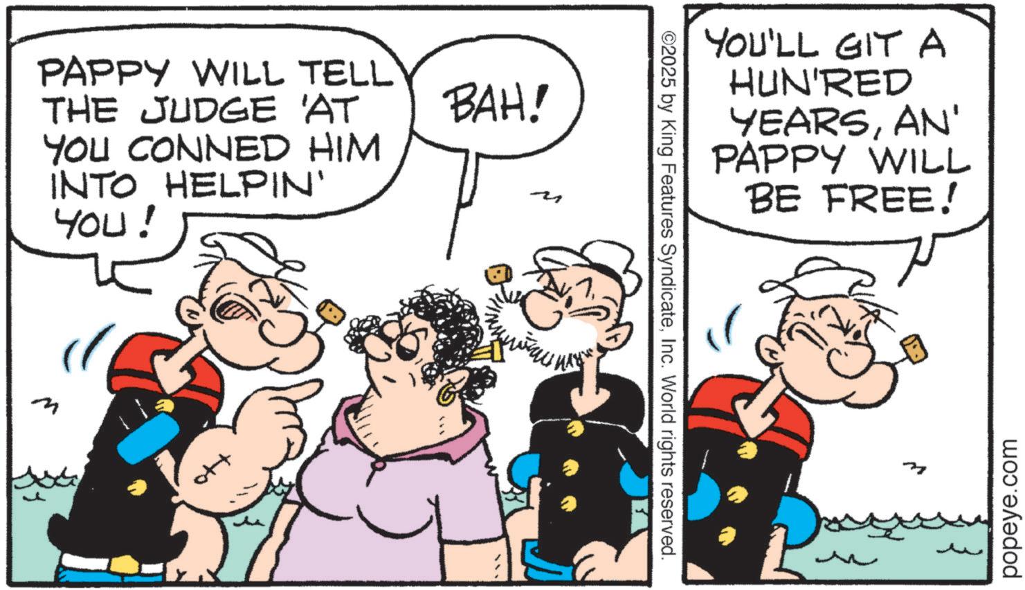 Comic book OCR: m PAPPY WILL TELL THE JUDGE 'AT YOU CONNED HIM INTO HELPIN' YOU! BAH! ??????? MAY ©2025 by King Features SyndicateInc. World rights reserved. YOU'LL GIT A HUN'RED YEARSAN' PAPPY WILL BE FREE! N popeye.com m PAPPY WILL TELL THE JUDGE ' AT YOU CONNED HIM INTO HELPIN ' YOU ! BAH ! ??????? MAY © 2025 by King Features SyndicateInc. World rights reserved . YOU'LL GIT A HUN'RED YEARSAN ' PAPPY WILL BE FREE ! N popeye.com