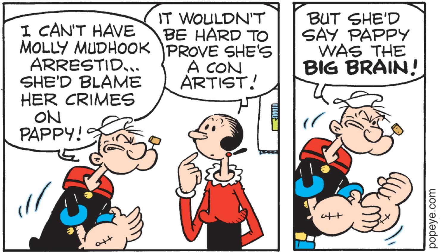 Animated cartoon OCR: I CAN'T HAVE MOLLY MUDHOOK ARRESTID... SHE'D BLAME HER CRIMES ON PAPPY! IT WOULDN'T BE HARD TO PROVE SHE'S A CON ARTIST! ?????: BUT SHE'D SAY PAPPY WAS THE BIG BRAIN! tto att popeye.com I CAN'T HAVE MOLLY MUDHOOK ARRESTID ... SHE'D BLAME HER CRIMES ON PAPPY ! IT WOULDN'T BE HARD TO PROVE SHE'S A CON ARTIST ! ????? : BUT SHE'D SAY PAPPY WAS THE BIG BRAIN ! tto att popeye.com