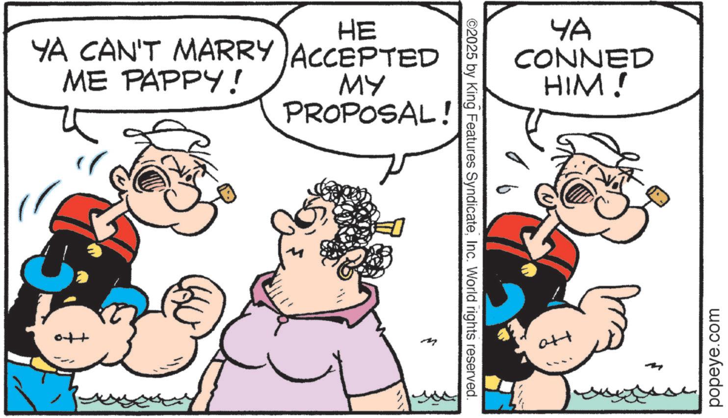 Graphics OCR: HE YA CAN'T MARRY ACCEPTED ME PAPPY! MY PROPOSAL! +to ©2025 by King Features SyndicateInc. World rights reserved. ?? CONNED HIM! att popeye.com HE YA CAN'T MARRY ACCEPTED ME PAPPY ! MY PROPOSAL ! + to © 2025 by King Features SyndicateInc. World rights reserved . ?? CONNED HIM ! att popeye.com