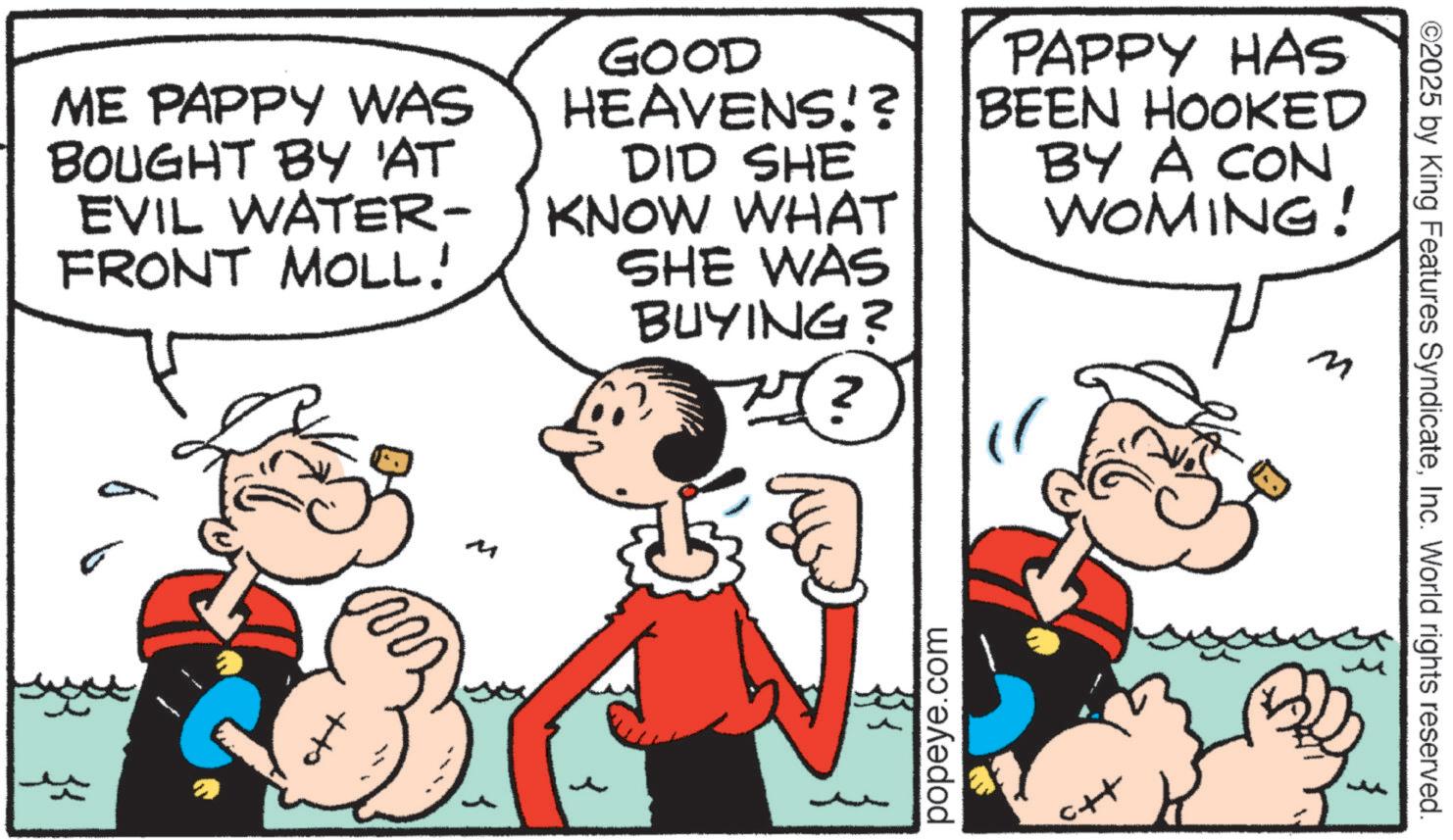 Animated cartoon OCR: ©2025 by King Features SyndicateInc. World rights reserved. ME PAPPY WAS BOUGHT BY 'AT EVIL WATER- FRONT MOLL! GOOD HEAVENS!? DID SHE KNOW WHAT SHE WAS BUYING? ? PAPPY HAS BEEN HOOKED BY A CON WOMING! M ++ M popeye.com ++ © 2025 by King Features SyndicateInc. World rights reserved . ME PAPPY WAS BOUGHT BY ' AT EVIL WATER- FRONT MOLL ! GOOD HEAVENS !? DID SHE KNOW WHAT SHE WAS BUYING ? ? PAPPY HAS BEEN HOOKED BY A CON WOMING ! M ++ M popeye.com ++