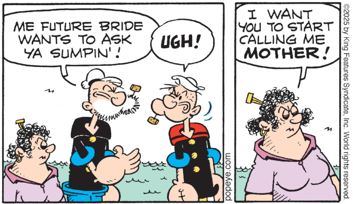 Publication OCR: ME FUTURE BRIDE WANTS TO ASK YA SUMPIN'! M UGH! popeye.com I WANT YOU TO START CALLING ME MOTHER! 0 4 ©2025 by King Features SyndicateInc. World rights reserved. ME FUTURE BRIDE WANTS TO ASK YA SUMPIN ' ! M UGH ! popeye.com I WANT YOU TO START CALLING ME MOTHER ! 0 4 © 2025 by King Features SyndicateInc. World rights reserved .