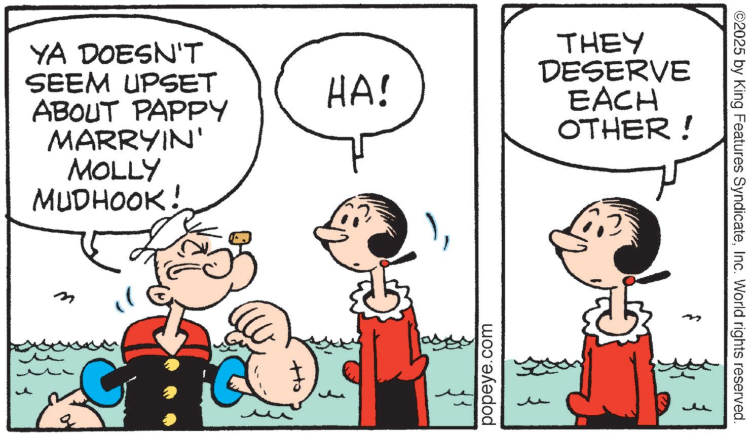 Pleased OCR: YA DOESN'T SEEM UPSET ABOUT PAPPY MARRYIN' MOLLY MUDHOOK! m HA! popeye.com THEY DESERVE EACH OTHER! ? ©2025 by King Features SyndicateInc. World rights reserved. YA DOESN'T SEEM UPSET ABOUT PAPPY MARRYIN ' MOLLY MUDHOOK ! m HA ! popeye.com THEY DESERVE EACH OTHER ! ? © 2025 by King Features SyndicateInc. World rights reserved .