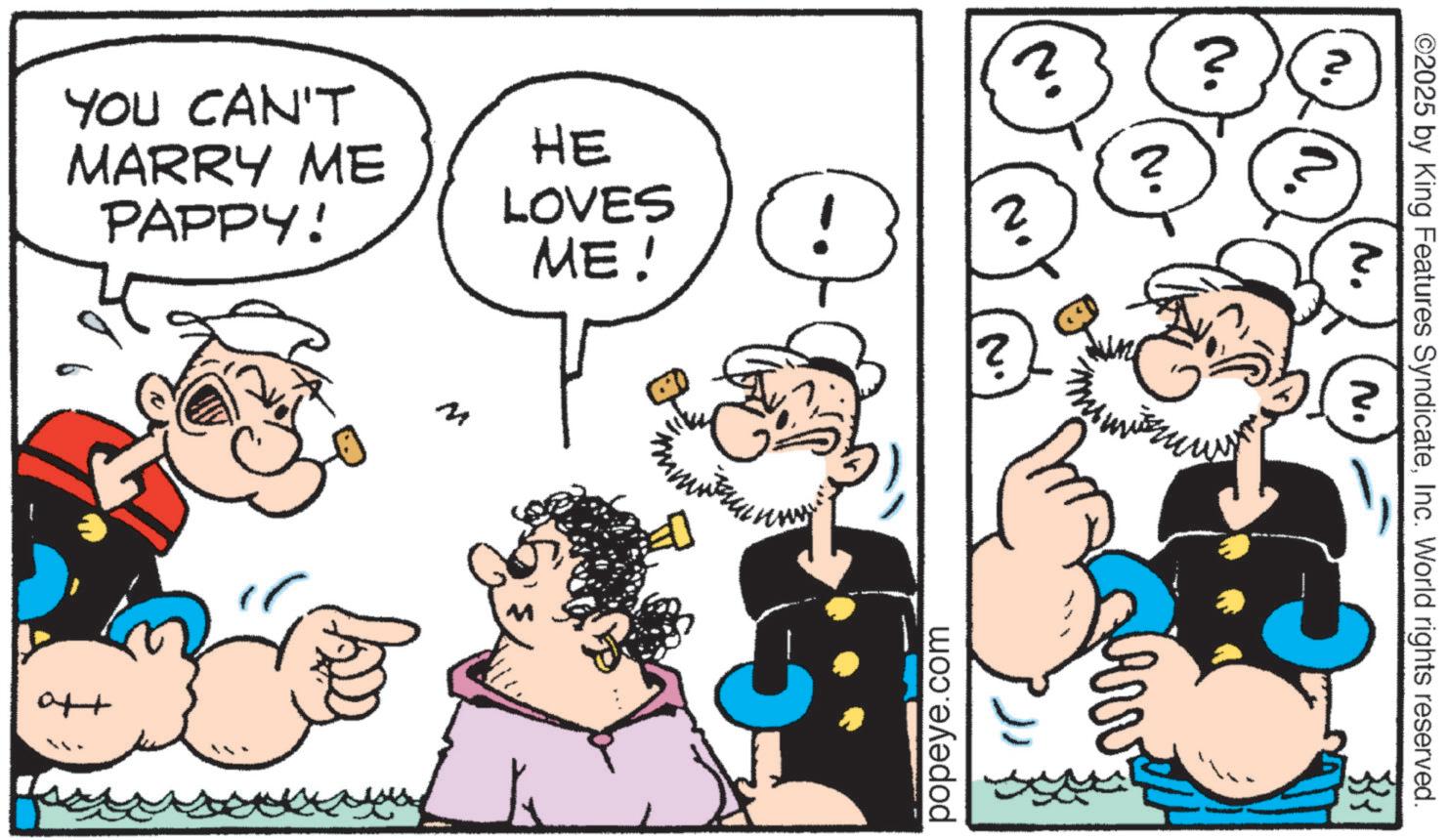 Publication OCR: YOU CAN'T MARRY ME PAPPY! Ott 2 HE ? LOVES ! ? ME! popeye.com ?? ©2025 by King Features SyndicateInc. World rights reserved. YOU CAN'T MARRY ME PAPPY ! Ott 2 HE ? LOVES ! ? ME ! popeye.com ?? © 2025 by King Features SyndicateInc. World rights reserved .