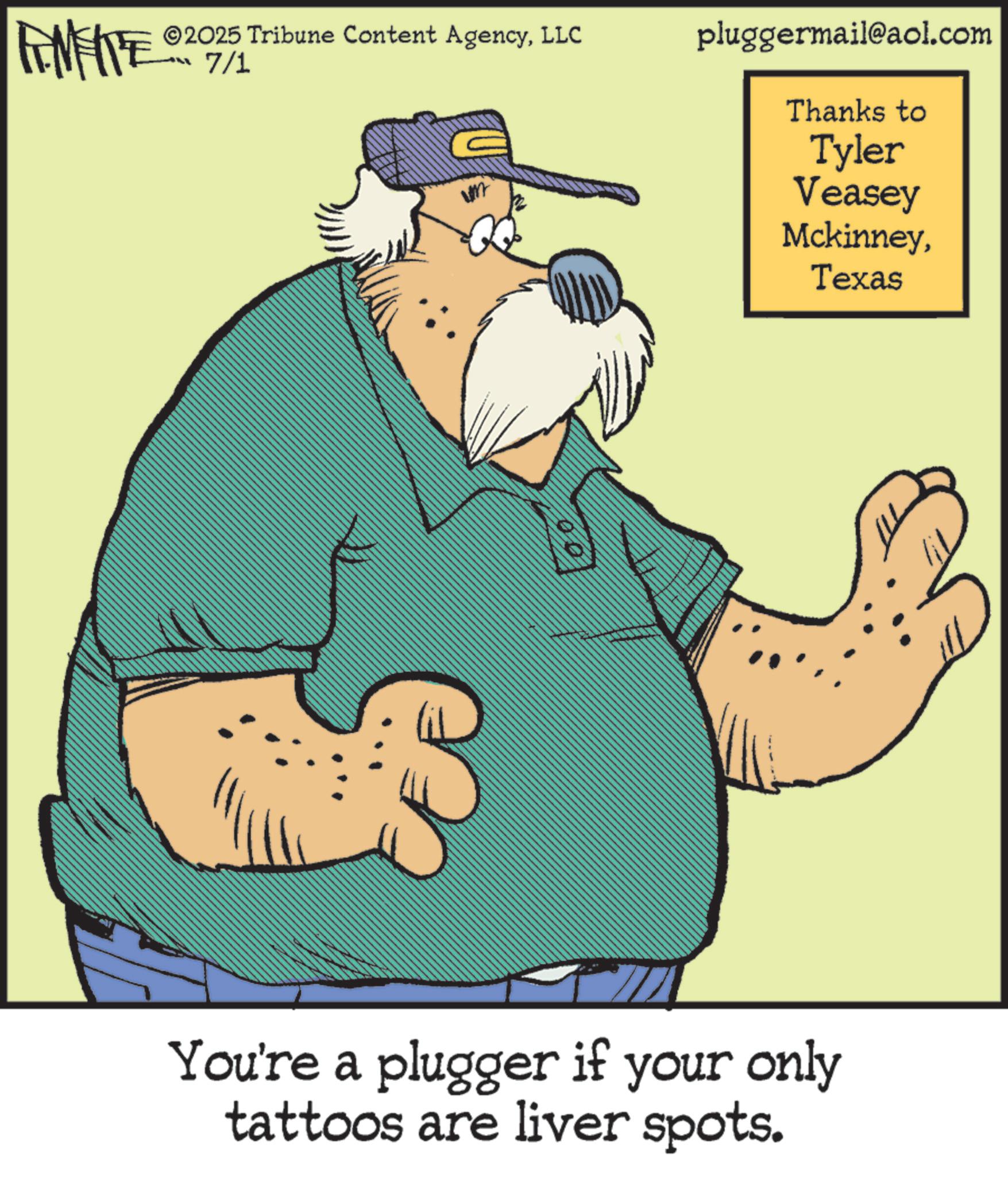 Fictional character OCR: FEMEIE ©2025 Tribune Content AgencyLLC 7/1 pluggermail@aol.com Thanks to Tyler Veasey MckinneyTexas You're a plugger if your only tattoos are liver spots. FEMEIE © 2025 Tribune Content AgencyLLC 7/1 pluggermail@aol.com Thanks to Tyler Veasey MckinneyTexas You're a plugger if your only tattoos are liver spots .