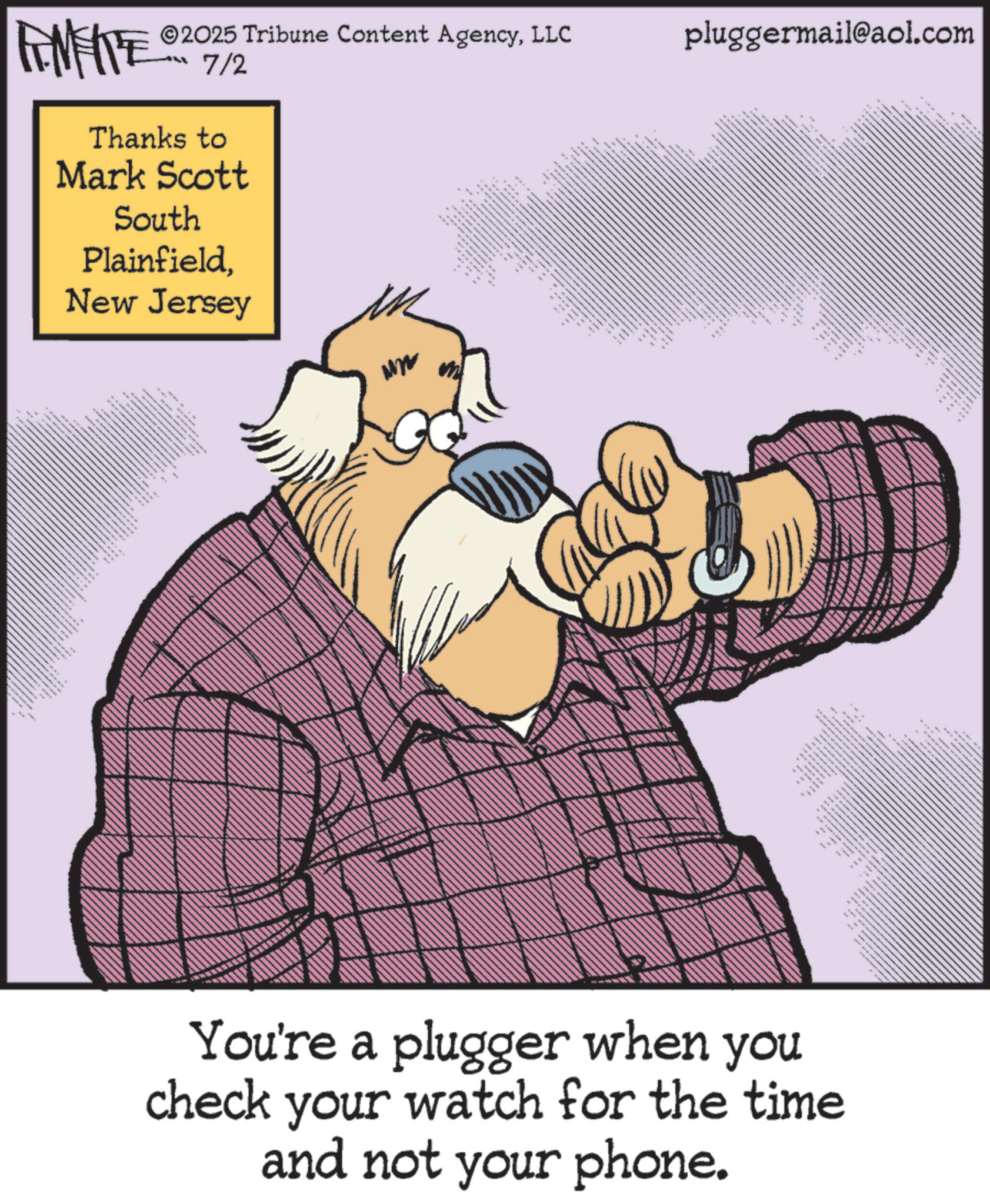 Pleased OCR: ©2025 Tribune Content AgencyLLC FENFITE 2017/2 Thanks to Mark Scott South PlainfieldNew Jersey pluggermail@aol.com ???? ** S + 84 You're a plugger when you check your watch for the time and not your phone. 3 © 2025 Tribune Content AgencyLLC FENFITE 2017/2 Thanks to Mark Scott South PlainfieldNew Jersey pluggermail@aol.com ???? ** S + 84 You're a plugger when you check your watch for the time and not your phone . 3