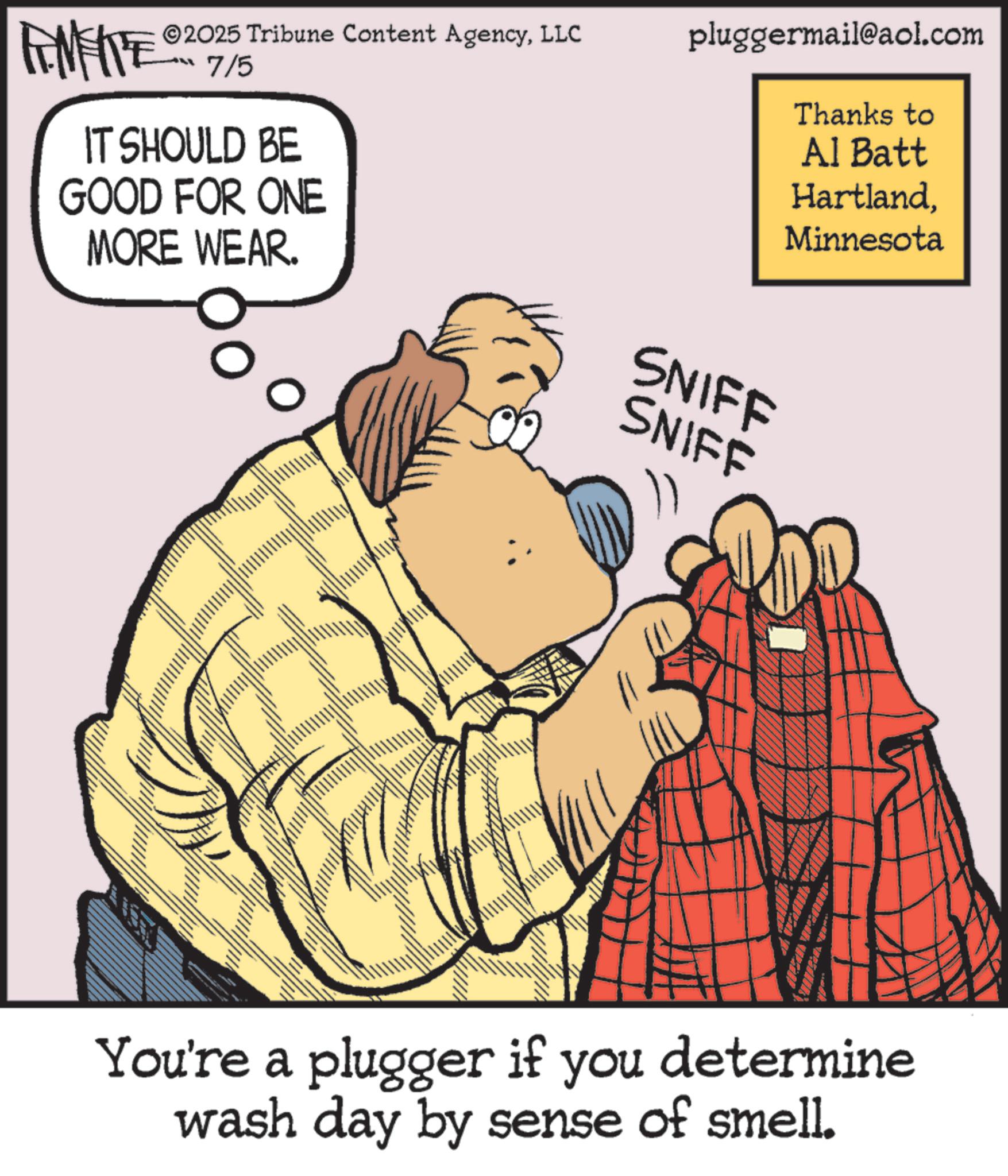 Moustache OCR: ANFIE 2025 Tribune Content AgencyLLC ??? 7/6 IT SHOULD BE GOOD FOR ONE MORE WEAR. pluggermail@aol.com Thanks to Al Batt HartlandMinnesota SNIFF SNIFF You're a plugger if you determine wash day by sense of smell. ANFIE 2025 Tribune Content AgencyLLC ??? 7/6 IT SHOULD BE GOOD FOR ONE MORE WEAR . pluggermail@aol.com Thanks to Al Batt HartlandMinnesota SNIFF SNIFF You're a plugger if you determine wash day by sense of smell .