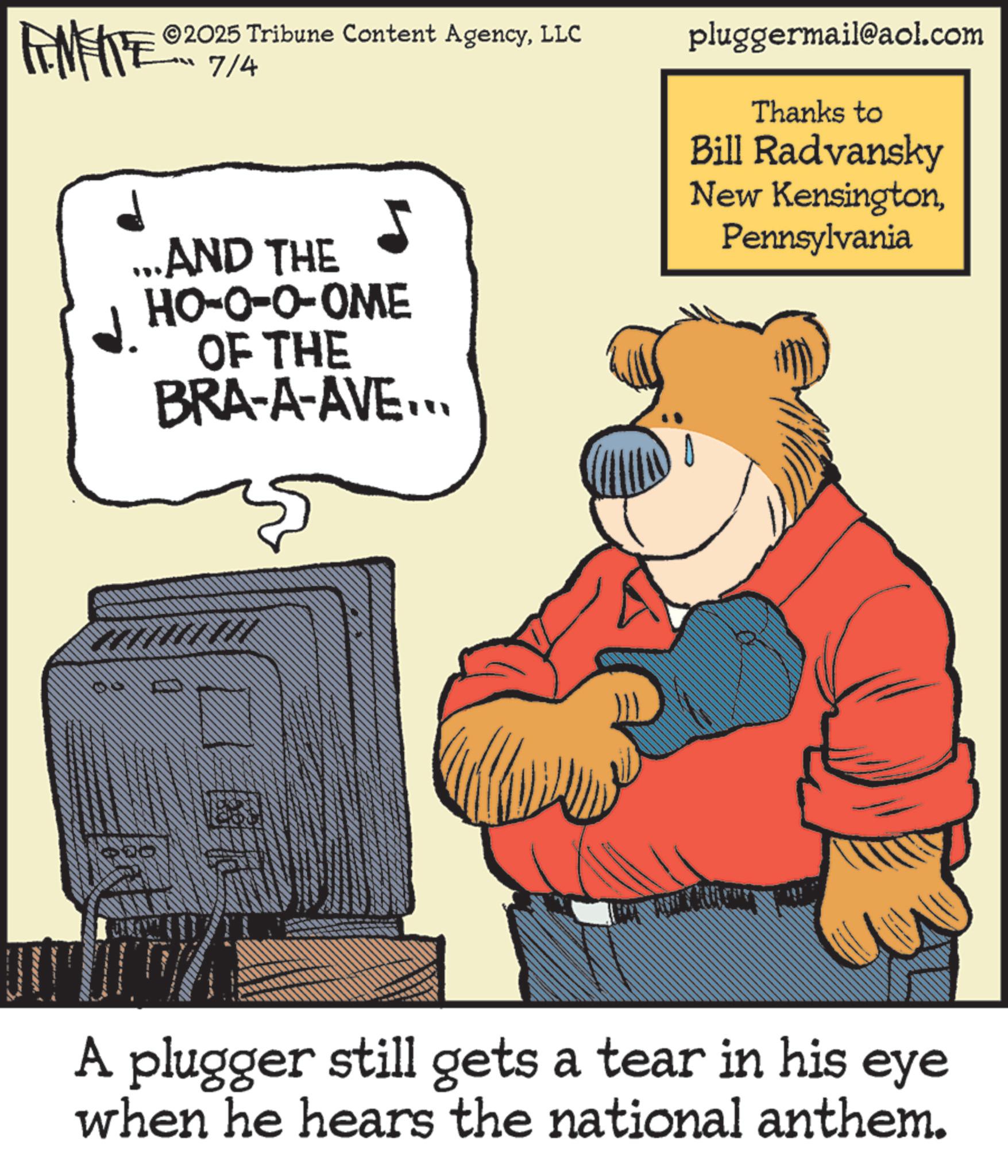 Brown bear OCR: 2025 Tribune Content AgencyLLC - 7/4 ...AND THE HO-O-O-OME OF THE BRA-A-AVE... ? pluggermail@aol.com Thanks to Bill Radvansky New KensingtonPennsylvania A plugger still gets a tear in his eye when he hears the national anthem. 2025 Tribune Content AgencyLLC - 7/4 ... AND THE HO - O - O - OME OF THE BRA - A - AVE ... ? pluggermail@aol.com Thanks to Bill Radvansky New KensingtonPennsylvania A plugger still gets a tear in his eye when he hears the national anthem .