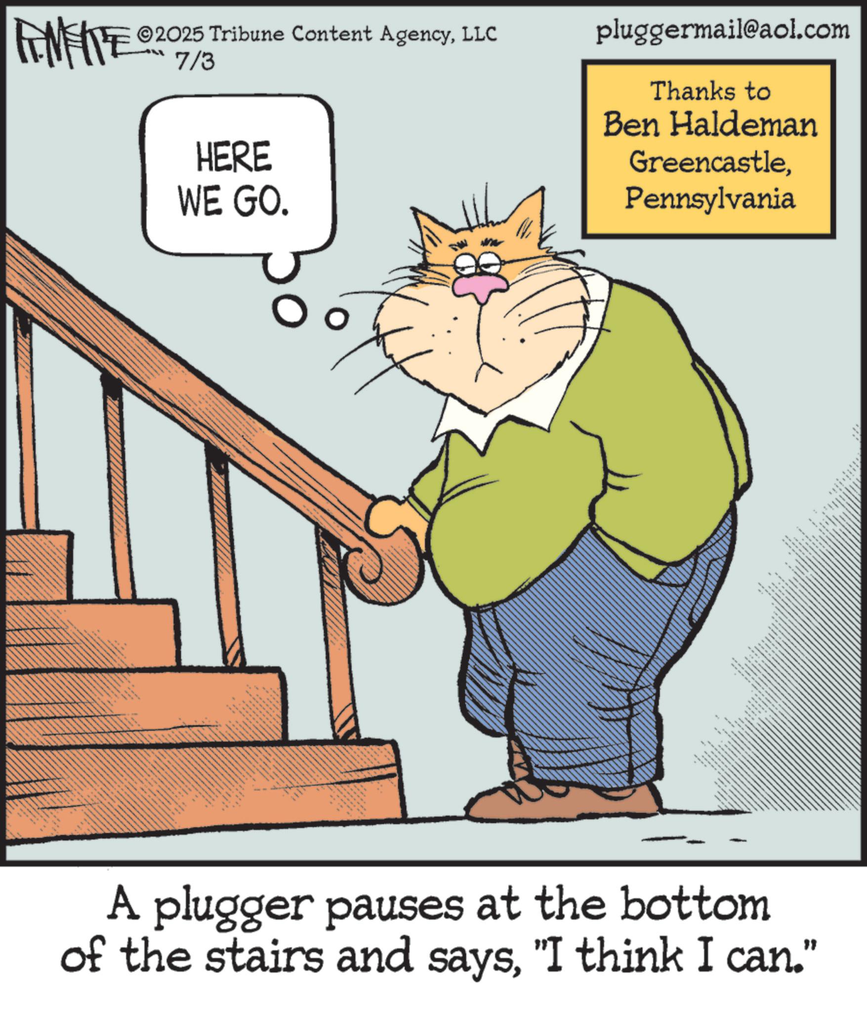 Tail OCR: 2025 Tribune Content AgencyLLC FENFITE 0207/3 HERE WE GO. pluggermail@aol.com Thanks to Ben Haldeman GreencastlePennsylvania A plugger pauses at the bottom of the stairs and says"I think I can." 2025 Tribune Content AgencyLLC FENFITE 0207/3 HERE WE GO . pluggermail@aol.com Thanks to Ben Haldeman GreencastlePennsylvania A plugger pauses at the bottom of the stairs and says" I think I can . "