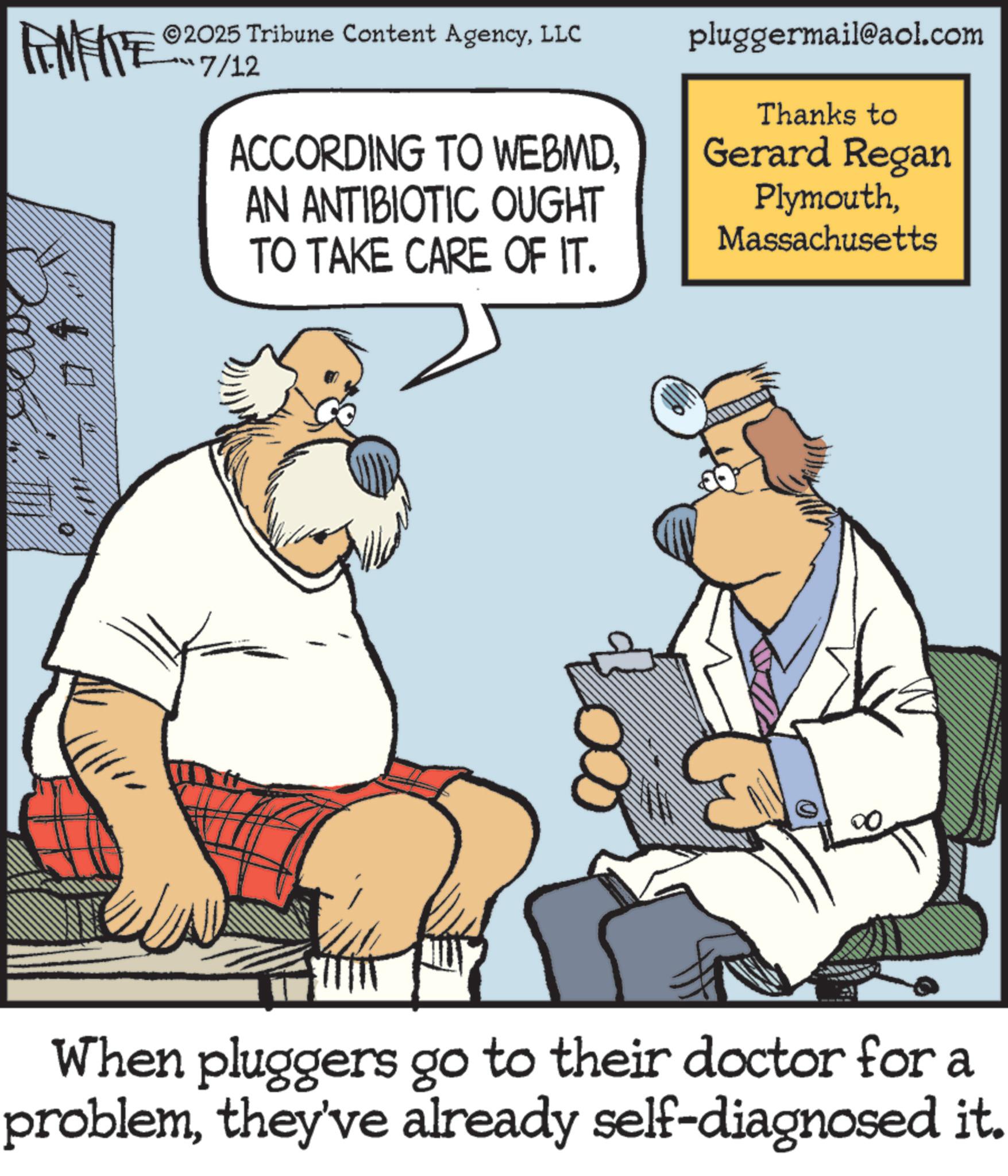 Animated cartoon OCR: METE 2025 Tribune Content AgencyLLC 7/12 ACCORDING TO WEBMDAN ANTIBIOTIC OUGHT TO TAKE CARE OF IT. pluggermail@aol.com Thanks to Gerard Regan PlymouthMassachusetts When pluggers go to their doctor for a problemthey've already self-diagnosed it. METE 2025 Tribune Content AgencyLLC 7/12 ACCORDING TO WEBMDAN ANTIBIOTIC OUGHT TO TAKE CARE OF IT . pluggermail@aol.com Thanks to Gerard Regan PlymouthMassachusetts When pluggers go to their doctor for a problemthey've already self - diagnosed it .