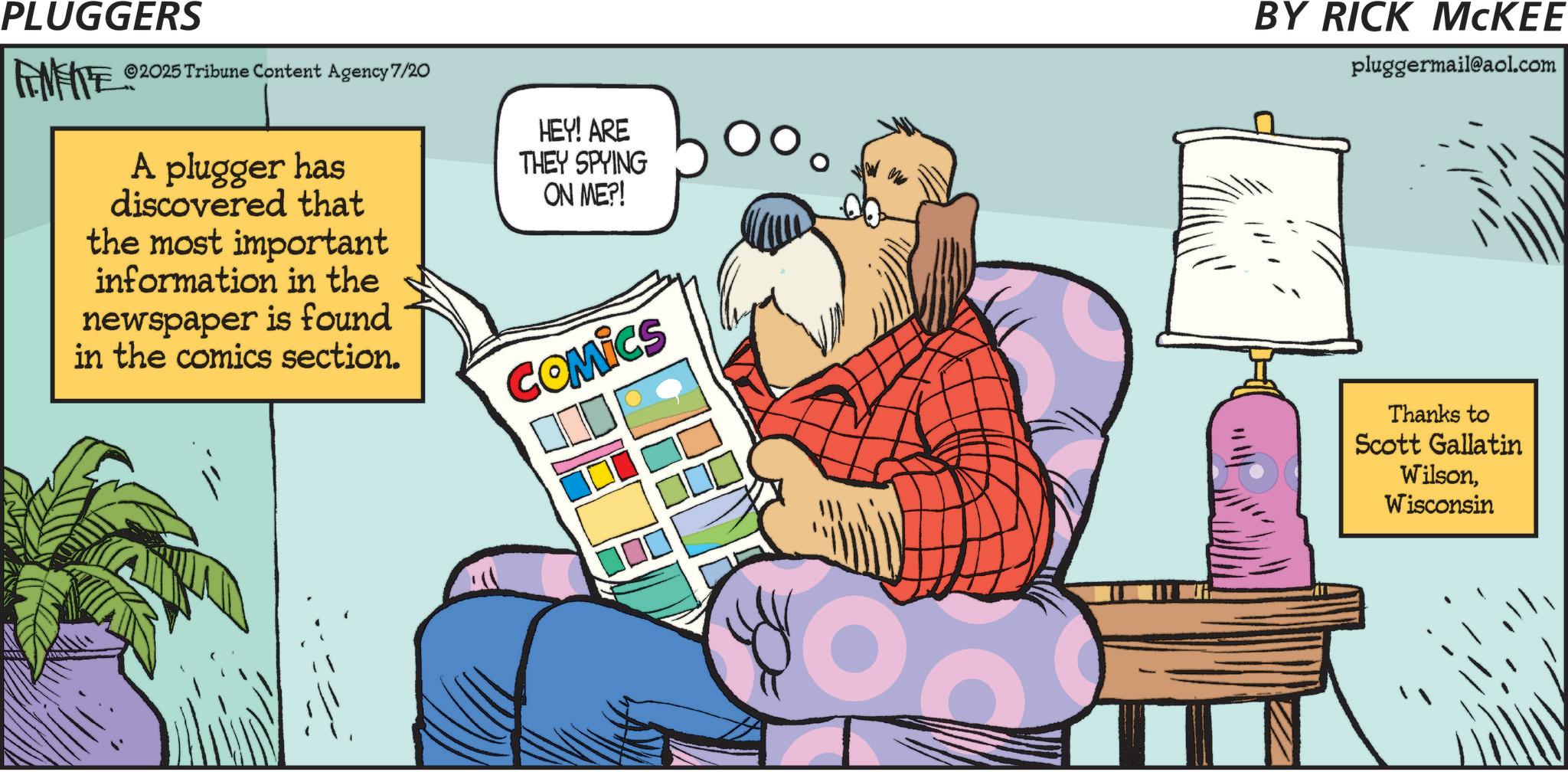 Fictional character OCR: PLUGGERS ©2025 Tribune Content Agency 7/20 A plugger has discovered that the most important information in the newspaper is found in the comics section. HEY! ARE THEY SPYING ON ME?! COMICS O BY RICK MCKEE pluggermail@aol.com Thanks to Scott Gallatin WilsonWisconsin PLUGGERS © 2025 Tribune Content Agency 7/20 A plugger has discovered that the most important information in the newspaper is found in the comics section . HEY ! ARE THEY SPYING ON ME ?! COMICS O BY RICK MCKEE pluggermail@aol.com Thanks to Scott Gallatin Wilson