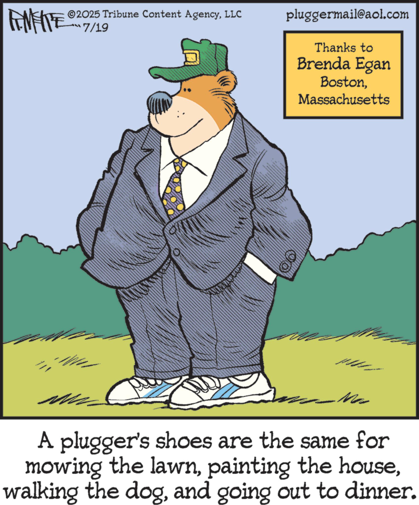 Fiction OCR: ZU WY 2025 Tribune Content AgencyLLC 7/19 pluggermail@aol.com Thanks to Brenda Egan BostonMassachusetts Ma A plugger's shoes are the same for mowing the lawnand going out to dinner. ZU WY 2025 Tribune Content AgencyLLC 7/19 pluggermail@aol.com Thanks to Brenda Egan BostonMassachusetts Ma A plugger's shoes are the same for mowing the lawnpainting the housewalking the dogand going out to dinner .