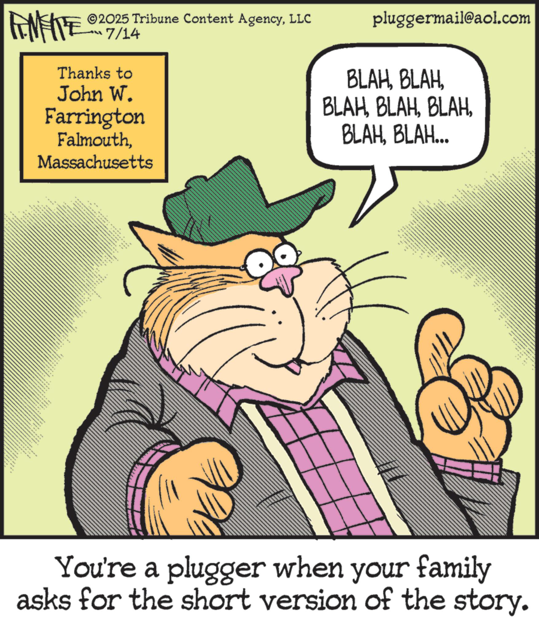 Happiness OCR: FENFITE ©2025 Tribune Content AgencyLLC ??? 7/14 Thanks to John W. Farrington FalmouthMassachusetts " www ** ?? • EE pluggermail@aol.com BLAHBLAH. BLAHBLAH... You're a plugger when your family asks for the short version of the story. FENFITE © 2025 Tribune Content AgencyLLC ??? 7/14 Thanks to John W. Farrington FalmouthMassachusetts " www ** ?? • EE pluggermail@aol.com BLAHBLAH BLAHBLAH . BLAHBLAH ... You're a plugger when your family asks for the short version of the story .