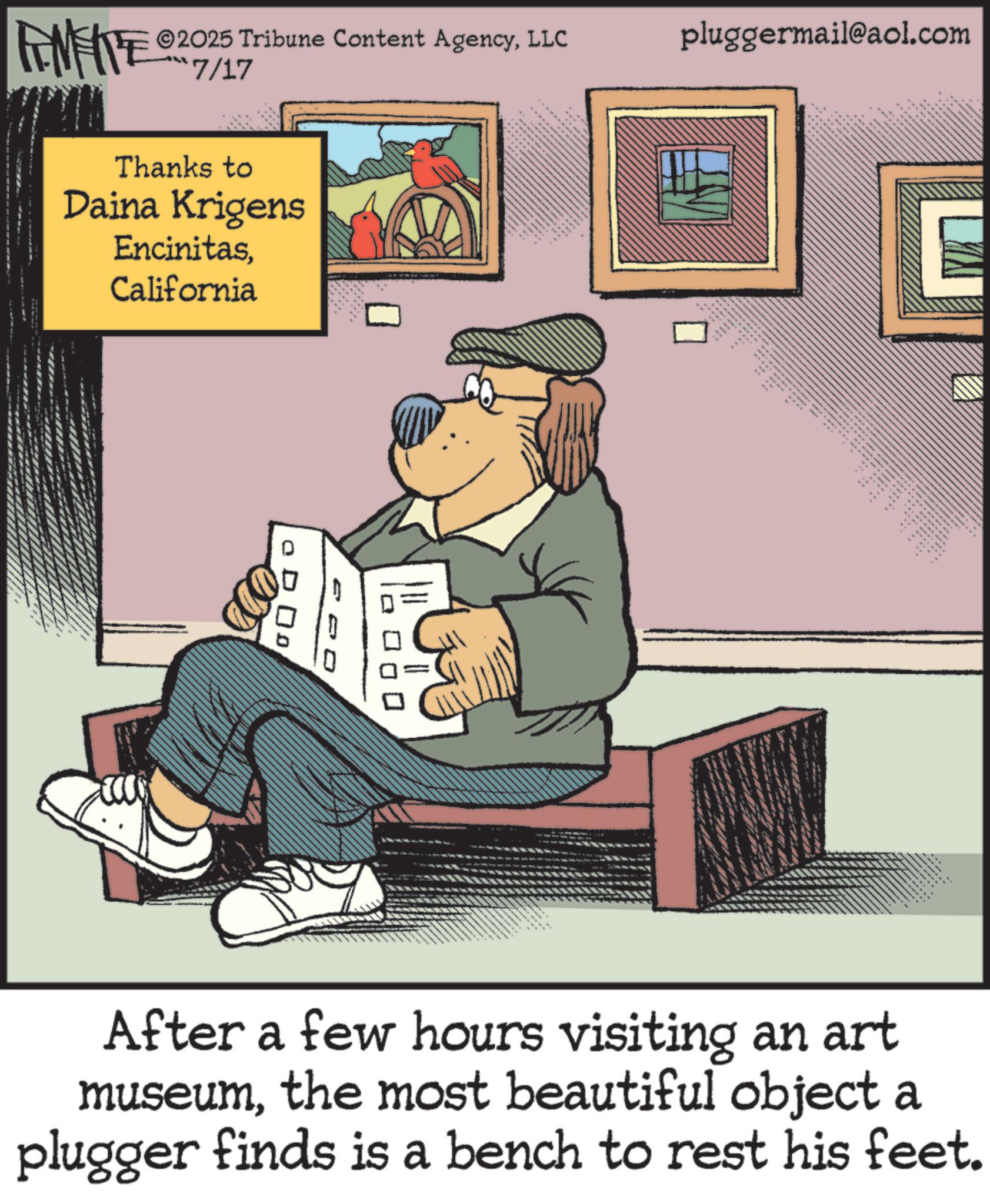 Animated cartoon OCR: ©2025 Tribune Content AgencyLLC RENFITE 7/17 Thanks to Daina Krigens EncinitasCalifornia pluggermail@aol.com o Do .. After a few hours visiting an art museumthe most beautiful object a plugger finds is a bench to rest his feet. © 2025 Tribune Content AgencyLLC RENFITE 7/17 Thanks to Daina Krigens EncinitasCalifornia pluggermail@aol.com o Do .. After a few hours visiting an art museumthe most beautiful object a plugger finds is a bench to rest his feet .