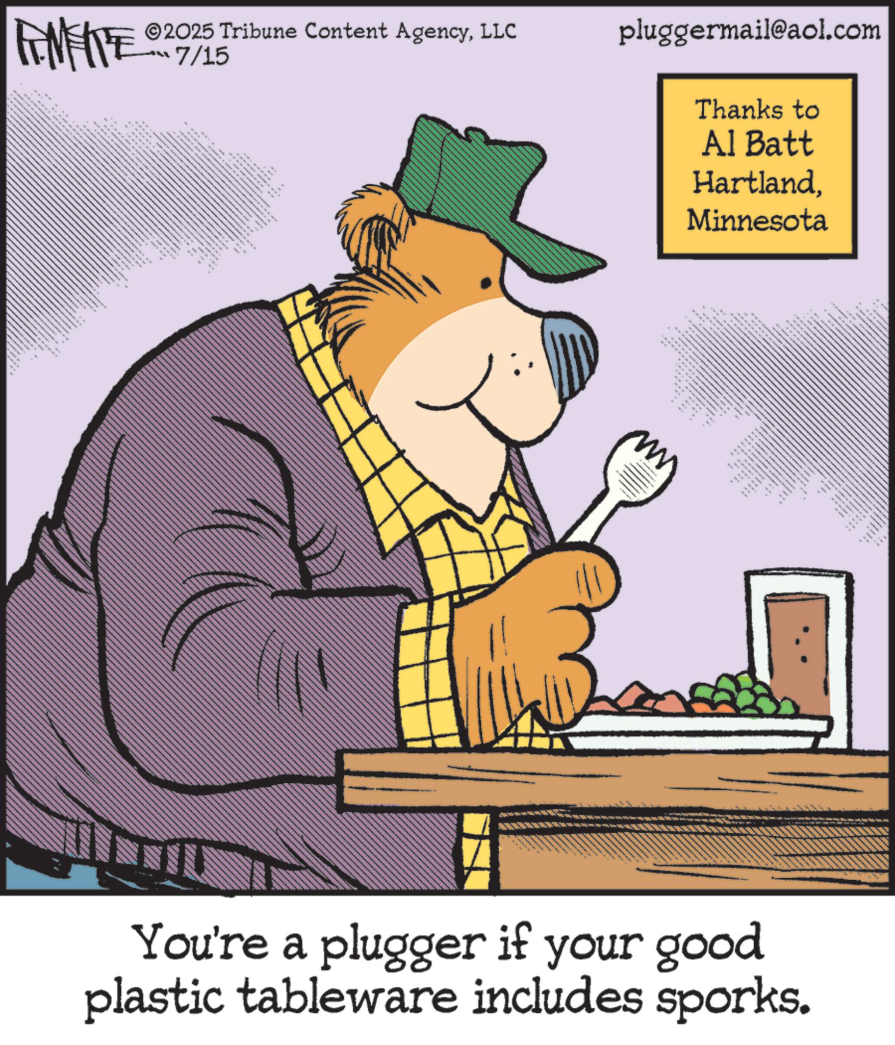 Pleased OCR: FINITE ©2025 Tribune Content AgencyLLC 7/15 ** w ". pluggermail@aol.com Thanks to Al Batt HartlandMinnesota m _ ** You're a plugger if your good plastic tableware includes sporks. FINITE © 2025 Tribune Content AgencyLLC 7/15 ** w " . pluggermail@aol.com Thanks to Al Batt HartlandMinnesota m _ ** You're a plugger if your good plastic tableware includes sporks .