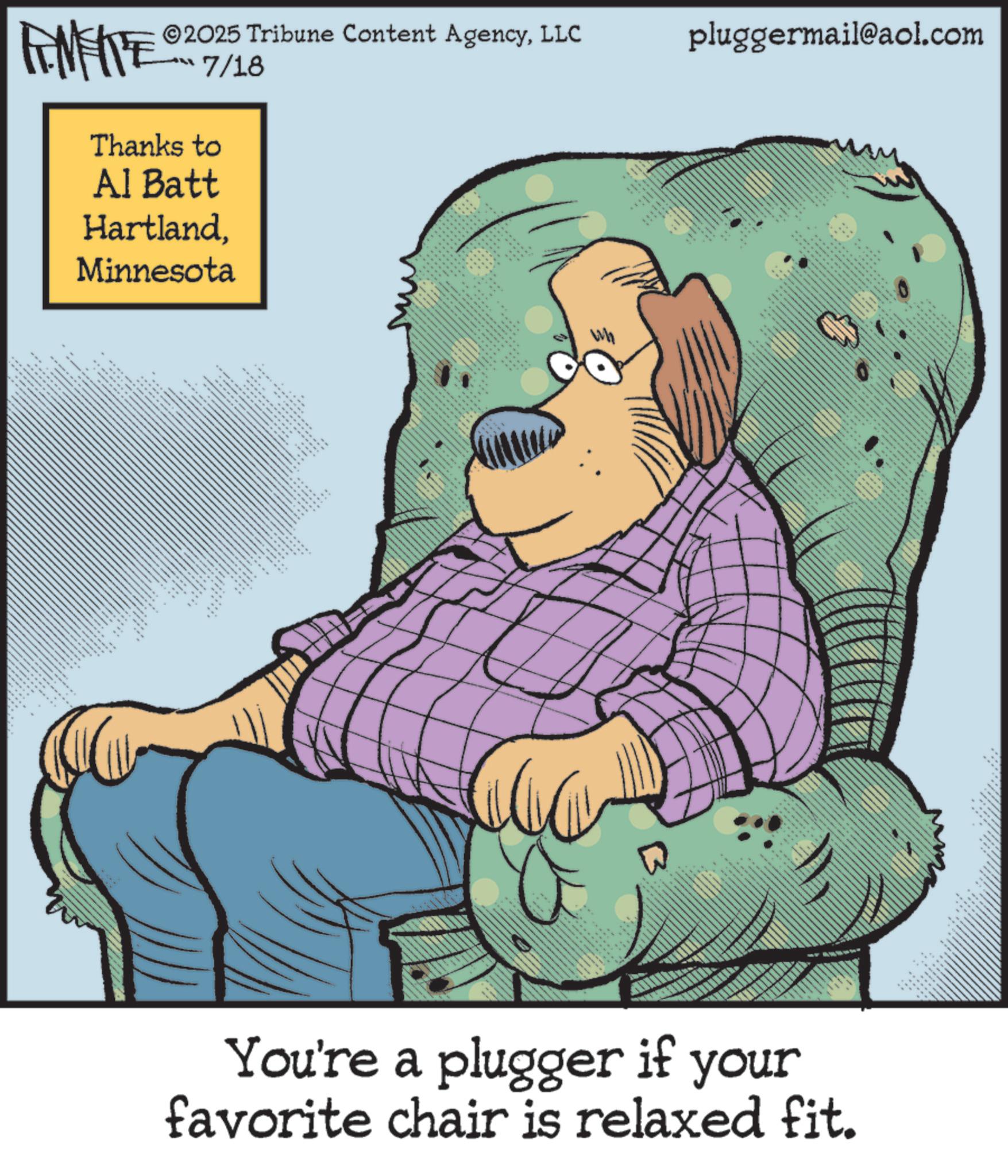 Comics OCR: 2025 Tribune Content AgencyLLC ??? 7/18 Thanks to Al Batt HartlandMinnesota S. MIZA 44 ::: 88 pluggermail@aol.com 88 ** _ ---- ** ..whexs 2211111 ???? You're a plugger if your favorite chair is relaxed fit. 2025 Tribune Content AgencyLLC ??? 7/18 Thanks to Al Batt HartlandMinnesota S. MIZA 44 ::: 88 pluggermail@aol.com 88 ** _ ---- ** ..whexs 2211111 ???? You're a plugger if your favorite chair is relaxed fit .
