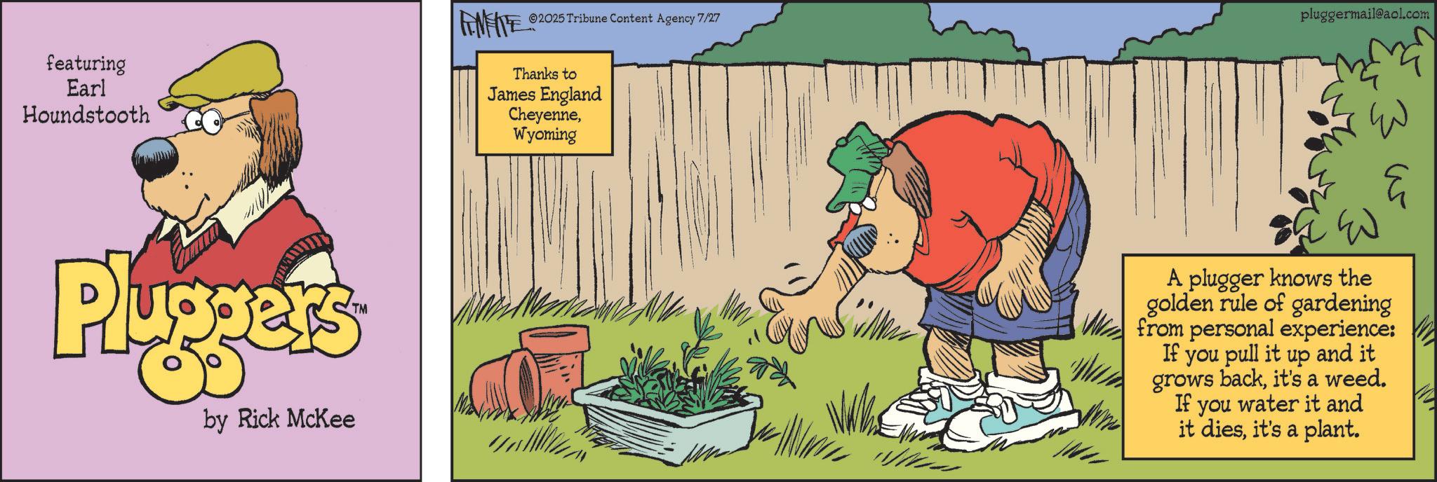 Comedy OCR: 2025 Tribune Content Agency 7/27 featuring Earl Houndstooth Thanks to James England CheyenneWyoming pluggermail@aol.com Pluggers by Rick McKee ?? ? A plugger knows the golden rule of gardening from personal experience: If you pull it up and it grows backit's a weed. If you water it and it diesit's a plant. 2025 Tribune Content Agency 7/27 featuring Earl Houndstooth Thanks to James England CheyenneWyoming pluggermail@aol.com Pluggers by Rick McKee ?? ? A plugger knows the golden rule of gardening from personal experience : If you pull it up and it grows backit's a weed . If you water it and it diesit's a plant .