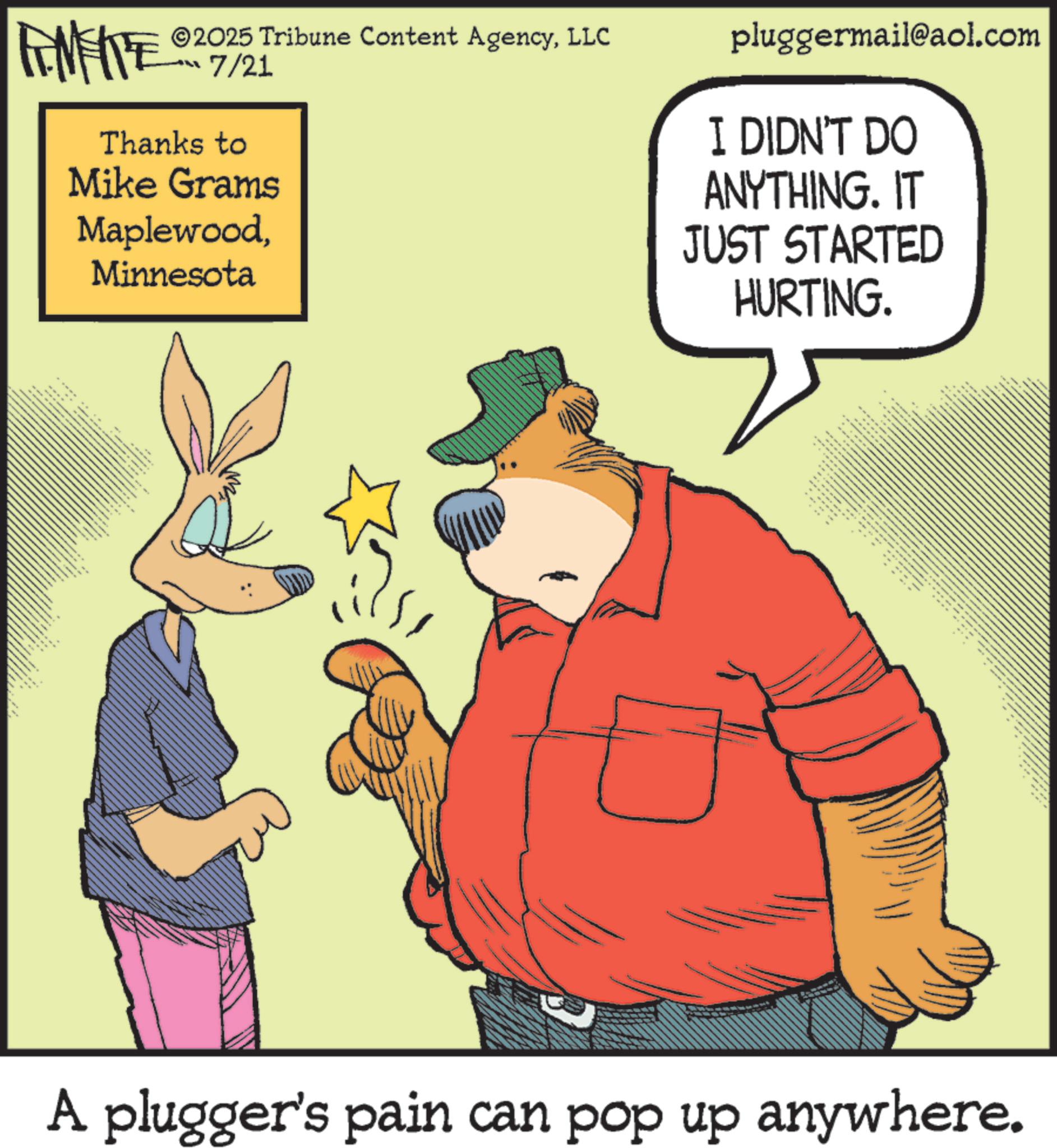 Animation OCR: 2025 Tribune Content AgencyLLC 7/21 Thanks to Mike Grams MaplewoodMinnesota pluggermail@aol.com I DIDN'T DO ANYTHING. IT JUST STARTED HURTING. A plugger's pain can pop up anywhere. 2025 Tribune Content AgencyLLC 7/21 Thanks to Mike Grams MaplewoodMinnesota pluggermail@aol.com I DIDN'T DO ANYTHING . IT JUST STARTED HURTING . A plugger's pain can pop up anywhere .