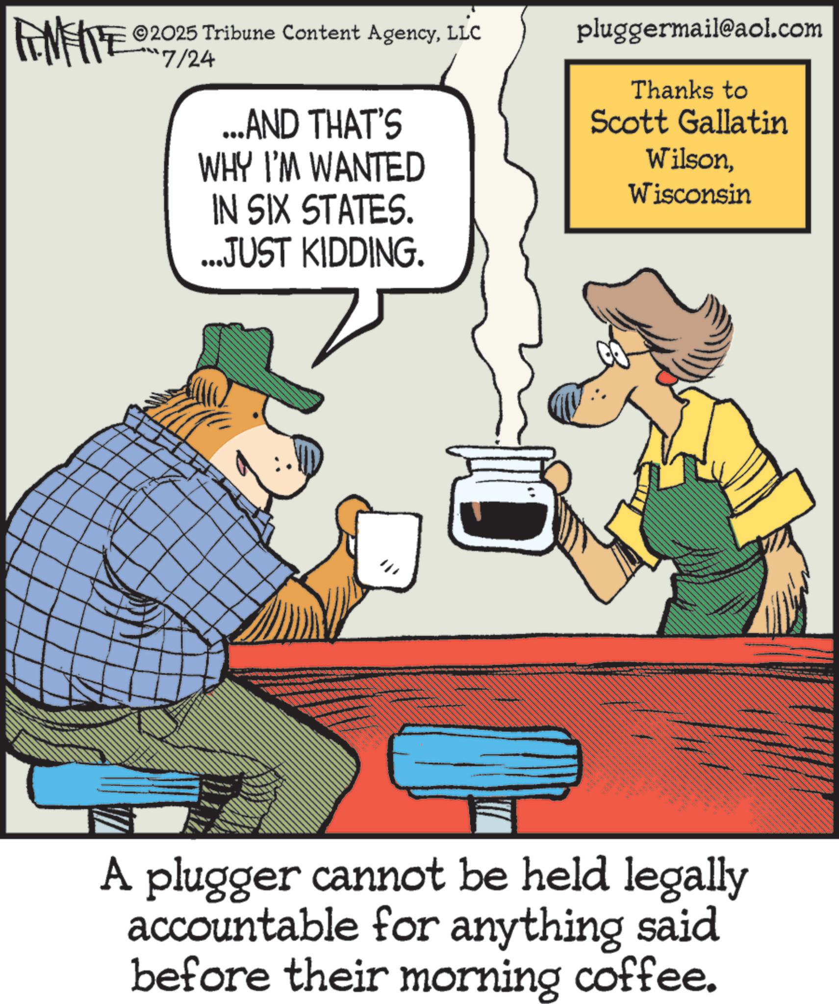 Photo caption OCR: ©2025 Tribune Content AgencyLLC FENFITE 07/24 ...AND THAT'S WHY I'M WANTED IN SIX STATES. ...JUST KIDDING. pluggermail@aol.com Thanks to Scott Gallatin WilsonWisconsin A plugger cannot be held legally accountable for anything said before their morning coffee. © 2025 Tribune Content AgencyLLC FENFITE 07/24 ... AND THAT'S WHY I'M WANTED IN SIX STATES . ... JUST KIDDING . pluggermail@aol.com Thanks to Scott Gallatin WilsonWisconsin A plugger cannot be held legally accountable for anything said before their morning coffee .