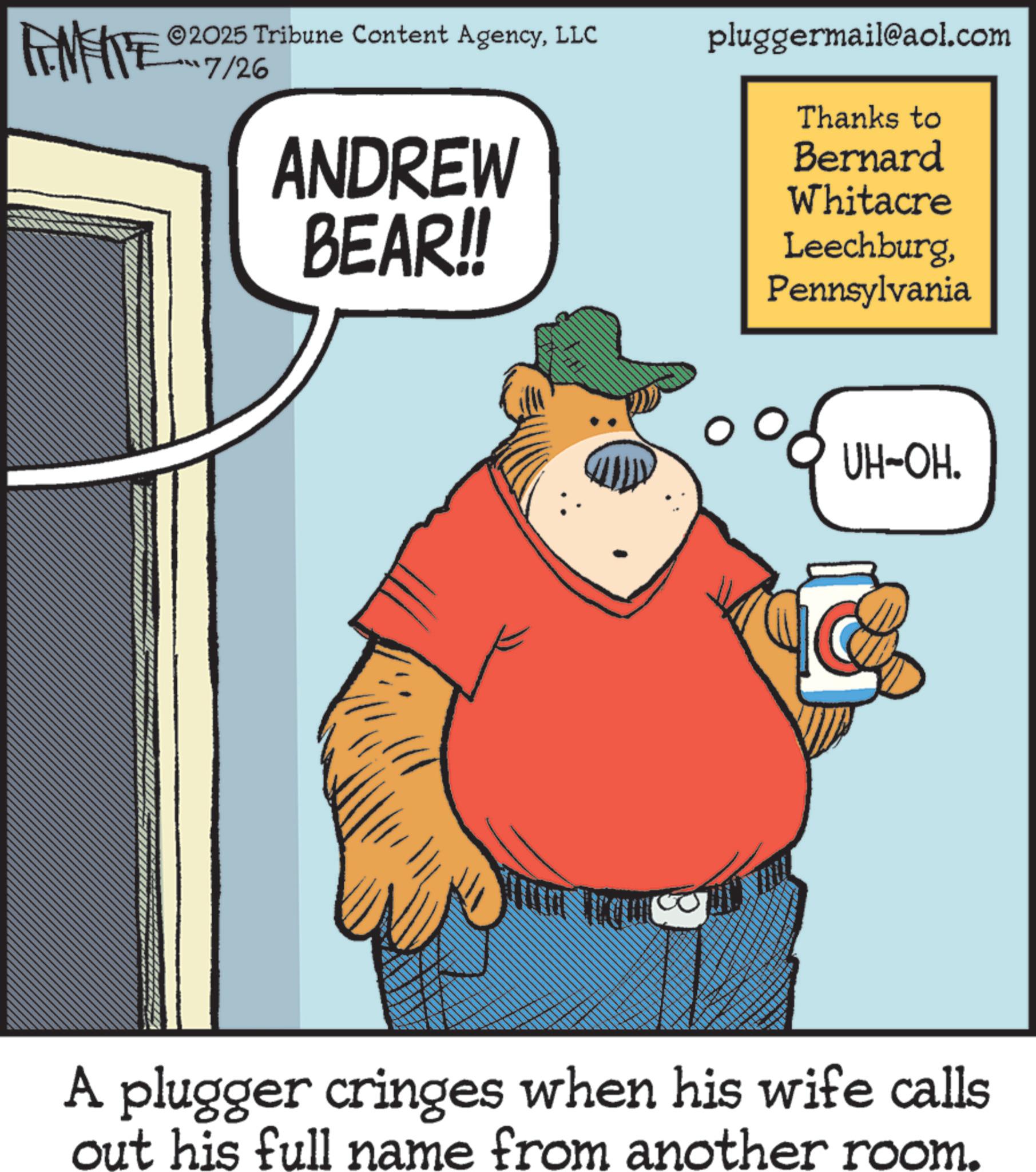 Clip art OCR: FINITE ©2025 Tribune Content AgencyLLC pluggermail@aol.com ???7/2% ANDREW BEAR!! Thanks to Bernard Whitacre LeechburgPennsylvania B UH-OH. A plugger cringes when his wife calls out his full name from another room. FINITE © 2025 Tribune Content AgencyLLC pluggermail@aol.com ?? ? 7 / 2 % ANDREW BEAR !! Thanks to Bernard Whitacre LeechburgPennsylvania B UH - OH . A plugger cringes when his wife calls out his full name from another room .