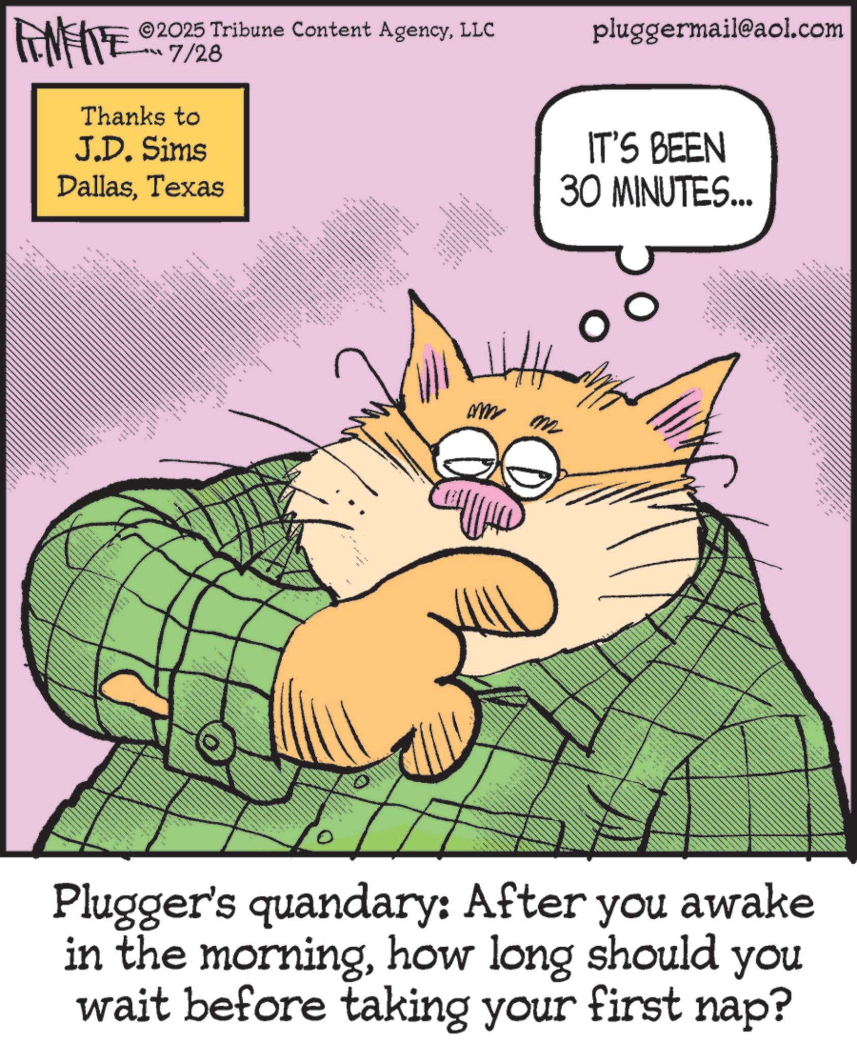 Fiction OCR: ZU WY 2025 Tribune Content AgencyLLC “??7/26 Thanks to J.D. Sims DallasTexas 88 pluggermail@aol.com IT'S BEEN 30 MINUTES... om m ?????? Plugger's quandary: After you awake in the morninghow long should you wait before taking your first nap? ZU WY 2025 Tribune Content AgencyLLC “ ?? 7/26 Thanks to J.D. Sims DallasTexas 88 pluggermail@aol.com IT'S BEEN 30 MINUTES ... om m ?????? Plugger's quandary : After you awake in the morninghow long should you wait before taking your first nap ?