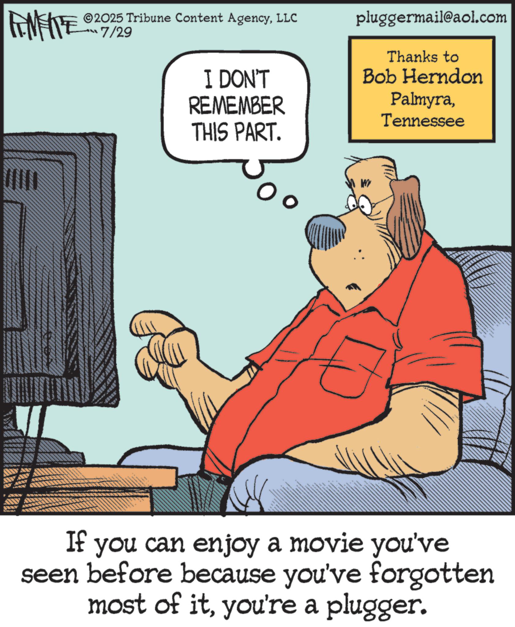 Humour OCR: LIMITE ©2025 Tribune Content AgencyLLC “?7/29 I DON'T REMEMBER THIS PART. pluggermail@aol.com Thanks to Bob Herndon PalmyraTennessee WY If you can enjoy a movie you've seen before because you've forgotten most of ityou're a plugger. LIMITE © 2025 Tribune Content AgencyLLC “ ? 7/29 I DON'T REMEMBER THIS PART . pluggermail@aol.com Thanks to Bob Herndon PalmyraTennessee WY If you can enjoy a movie you've seen before because you've forgotten most of ityou're a plugger .