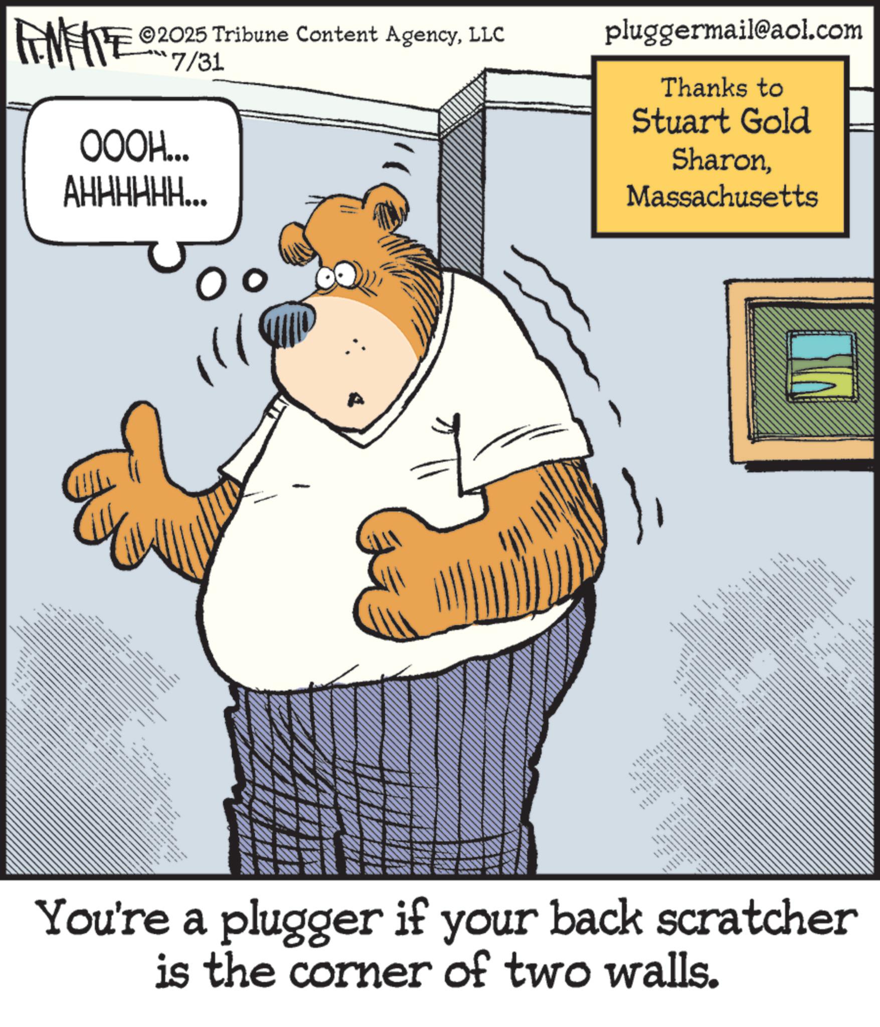 Animation OCR: 2025 Tribune Content AgencyLLC RENENTE 2007/31 OOOH... AHHHHHH... ***** pluggermail@aol.com Thanks to Stuart Gold SharonMassachusetts www.w www. _ wwww You're a plugger if your back scratcher is the corner of two walls. 2025 Tribune Content AgencyLLC RENENTE 2007/31 OOOH ... AHHHHHH ... ***** pluggermail@aol.com Thanks to Stuart Gold SharonMassachusetts www.w www . _ wwww You're a plugger if your back scratcher is the corner of two walls .