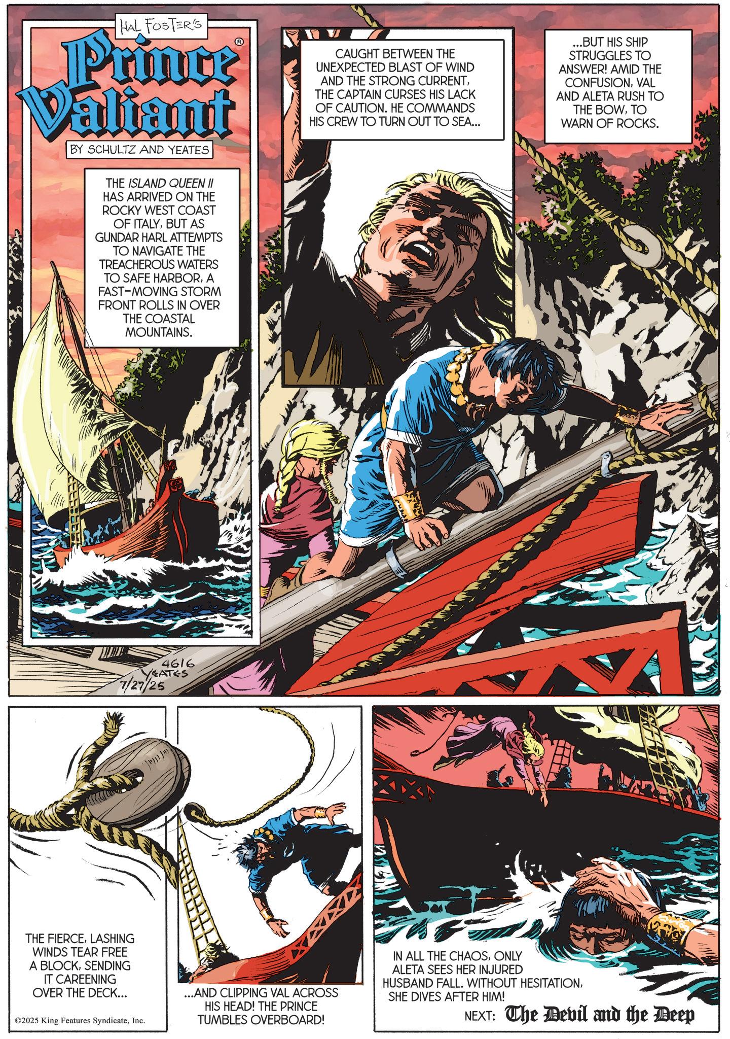 Comic book OCR: HAL FOSTER'S Prince Valiant BY SCHULTZ AND YEATES THE ISLAND QUEEN II HAS ARRIVED ON THE ROCKY WEST COAST OF ITALYBUT AS GUNDAR HARL ATTEMPTS TO NAVIGATE THE TREACHEROUS WATERS TO SAFE HARBORA FAST-MOVING STORM FRONT ROLLS IN OVER THE COASTAL MOUNTAINS. 4616 VEATES 7/27/25 CAUGHT BETWEEN THE UNEXPECTED BLAST OF WIND AND THE STRONG CURRENTTHE CAPTAIN CURSES HIS LACK OF CAUTION. HE COMMANDS HIS CREW TO TURN OUT TO SEA... ...BUT HIS SHIP STRUGGLES TO ANSWER! AMID THE CONFUSIONVAL AND ALETA RUSH TO THE BOWTO WARN OF ROCKS. THE FIERCELASHING WINDS TEAR FREE A BLOCKSENDING IT CAREENING OVER THE DECK... ©2025 King Features SyndicateInc. ...AND CLIPPING VAL ACROSS HIS HEAD! THE PRINCE TUMBLES OVERBOARD! IN ALL THE CHAOSONLY ALETA SEES HER INJURED HUSBAND FALL. WITHOUT HESITATIONSHE DIVES AFTER HIM! NEXT: The Devil and the Deep HAL FOSTER'S Prince Valiant BY SCHULTZ AND YEATES THE ISLAND QUEEN II HAS ARRIVED ON THE ROCKY WEST COAST OF ITALYBUT AS GUNDAR HARL ATTEMPTS TO NAVIGATE THE TREACHEROUS WATERS TO SAFE HARBORA FAST - MOVING STORM FRONT ROLLS IN OVER THE COASTAL MOUNTAINS . 4616 VEATES 7/27/25 CAUGHT BETWEEN THE UNEXPECTED BLAST OF WIND AND THE STRONG CURRENTTHE CAPTAIN CURSES HIS LACK OF CAUTION . HE COMMANDS HIS CREW TO TURN OUT TO SEA ... ... BUT HIS SHIP STRUGGLES TO ANSWER ! AMID THE CONFUSIONVAL AND ALETA RUSH TO THE BOWTO WARN OF ROCKS . THE FIERCELASHING WINDS TEAR FREE A BLOCKSENDING IT CAREENING OVER THE DECK ... © 2025 King Features SyndicateInc. ... AND CLIPPING VAL ACROSS HIS HEAD ! THE PRINCE TUMBLES OVERBOARD ! IN ALL THE CHAOSONLY ALETA SEES HER INJURED HUSBAND FALL . WITHOUT HESITATIONSHE DIVES AFTER HIM ! NEXT : The Devil and the Deep