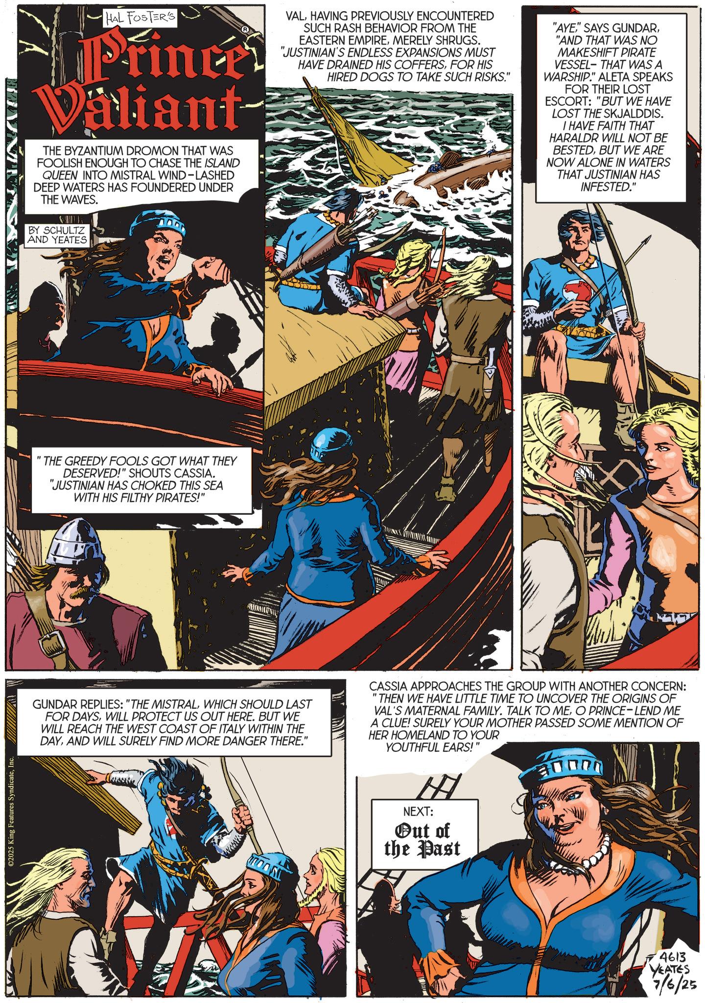 Animated cartoon OCR: ©2025 King Features SyndicateInc. HAL FOSTER'S Princes Valiant THE BYZANTIUM DROMON THAT WAS FOOLISH ENOUGH TO CHASE THE ISLAND QUEEN INTO MISTRAL WIND-LASHED DEEP WATERS HAS FOUNDERED UNDER THE WAVES. BY SCHULTZ AND YEATES VALHAVING PREVIOUSLY ENCOUNTERED SUCH RASH BEHAVIOR FROM THE EASTERN EMPIREMERELY SHRUGS. "JUSTINIAN'S ENDLESS EXPANSIONS MUST HAVE DRAINED HIS COFFERSFOR HIS HIRED DOGS TO TAKE SUCH RISKS." "AYE"AND THAT WAS NO MAKESHIFT PIRATE VESSEL-THAT WAS A WARSHIP." ALETA SPEAKS FOR THEIR LOST ESCORT: "BUT WE HAVE LOST THE SKJALDDIS. I HAVE FAITH THAT HARALDR WILL NOT BE BESTEDBUT WE ARE NOW ALONE IN WATERS THAT JUSTINIAN HAS INFESTED." 'THE GREEDY FOOLS GOT WHAT THEY DESERVED!" SHOUTS CASSIA. "JUSTINIAN HAS CHOKED THIS SEA WITH HIS FILTHY PIRATES!" GUNDAR REPLIES: "THE MISTRALWHICH SHOULD LAST FOR DAYSWILL PROTECT US OUT HERE. BUT WE WILL REACH THE WEST COAST OF ITALY WITHIN THE DAYAND WILL SURELY FIND MORE DANGER THERE." CASSIA APPROACHES THE GROUP WITH ANOTHER CONCERN: "THEN WE HAVE LITTLE TIME TO UNCOVER THE ORIGINS OF VAL'S MATERNAL FAMILY. TALK TO MEO PRINCE-LEND ME A CLUE! SURELY YOUR MOTHER PASSED SOME MENTION OF HER HOMELAND TO YOUR YOUTHFUL EARS!" H NEXT: Out of the Past 4613 YEATES 7/6/2 © 2025 King Features SyndicateInc. HAL FOSTER'S Princes Valiant THE BYZANTIUM DROMON THAT WAS FOOLISH ENOUGH TO CHASE THE ISLAND QUEEN INTO MISTRAL WIND - LASHED DEEP WATERS HAS FOUNDERED UNDER THE WAVES . BY SCHULTZ AND YEATES VALHAVING PREVIOUSLY ENCOUNTERED SUCH RASH BEHAVIOR FROM THE EASTERN EMPIREMERELY SHRUGS . " JUSTINIAN'S ENDLESS EXPANSIONS MUST HAVE DRAINED HIS COFFERSFOR HIS HIRED DOGS TO TAKE SUCH RISKS . " " AYE" SAYS GUNDAR" AND THAT WAS NO MAKESHIFT PIRATE VESSEL - THAT WAS A WARSHIP . " ALETA SPEAKS FOR THEIR LOST ESCORT : " BUT WE HAVE LOST THE SKJALDDIS . I HAVE FAITH THAT HARALDR WILL NOT BE BESTEDBUT WE ARE NOW ALONE IN WATERS THAT JUSTINIAN HAS INFESTED . " ' THE GREEDY FOOLS GOT WHAT THEY DESERVED ! " SHOUTS CASSIA . " JUSTINIAN HAS CHOKED THIS SEA WITH HIS FILTHY PIRATES ! " GUNDAR REPLIES : " THE MISTRALWHICH SHOULD LAST FOR DAYSWILL PROTECT US OUT HERE . BUT WE WILL REACH THE WEST COAST OF ITALY WITHIN THE DAYAND WILL SURELY FIND MORE DANGER THERE . " CASSIA APPROACHES THE GROUP WITH ANOTHER CONCERN : " THEN WE HAVE LITTLE TIME TO UNCOVER THE ORIGINS OF VAL'S MATERNAL FAMILY . TALK TO MEO PRINCE - LEND ME A CLUE ! SURELY YOUR MOTHER PASSED SOME MENTION OF HER HOMELAND TO YOUR YOUTHFUL EARS ! " H NEXT : Out of the Past 4613 YEATES 7/6/2