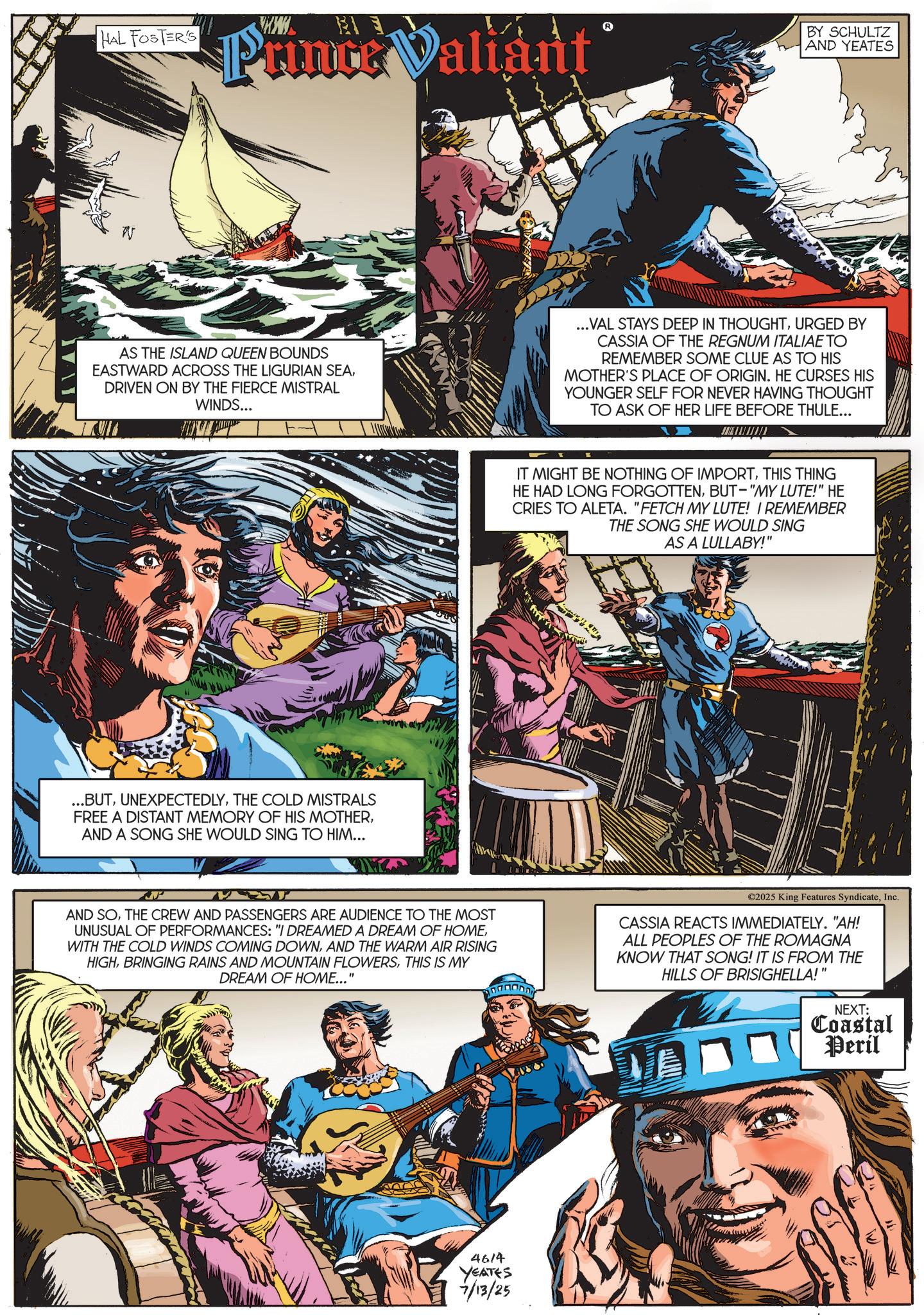 Animation OCR: HAL FOSTER'S Prince Valiant BY SCHULTZ AND YEATES AS THE ISLAND QUEEN BOUNDS EASTWARD ACROSS THE LIGURIAN SEADRIVEN ON BY THE FIERCE MISTRAL WINDS... ...VAL STAYS DEEP IN THOUGHTURGED BY CASSIA OF THE REGNUM ITALIAE TO REMEMBER SOME CLUE AS TO HIS MOTHER'S PLACE OF ORIGIN. HE CURSES HIS YOUNGER SELF FOR NEVER HAVING THOUGHT TO ASK OF HER LIFE BEFORE THULE... ...BUTTHE COLD MISTRALS FREE A DISTANT MEMORY OF HIS MOTHERAND A SONG SHE WOULD SING TO HIM... IT MIGHT BE NOTHING OF IMPORTTHIS THING HE HAD LONG FORGOTTENBUT-"MY LUTE!" HE CRIES TO ALETA. "FETCH MY LUTE! I REMEMBER THE SONG SHE WOULD SING AS A LULLABY!" AND SOTHE CREW AND PASSENGERS ARE AUDIENCE TO THE MOST UNUSUAL OF PERFORMANCES: "I DREAMED A DREAM OF HOMEAND THE WARM AIR RISING HIGHTHIS IS MY DREAM OF HOME..." ©2025 King Features SyndicateInc. CASSIA REACTS IMMEDIATELY. "AH! ALL PEOPLES OF THE ROMAGNA KNOW THAT SONG! IT IS FROM THE HILLS OF BRISIGHELLA!" 4614 YEATES 7/13/25 NEXT: Coastal Peril HAL FOSTER'S Prince Valiant BY SCHULTZ AND YEATES AS THE ISLAND QUEEN BOUNDS EASTWARD ACROSS THE LIGURIAN SEADRIVEN ON BY THE FIERCE MISTRAL WINDS ... ... VAL STAYS DEEP IN THOUGHTURGED BY CASSIA OF THE REGNUM ITALIAE TO REMEMBER SOME CLUE AS TO HIS MOTHER'S PLACE OF ORIGIN . HE CURSES HIS YOUNGER SELF FOR NEVER HAVING THOUGHT TO ASK OF HER LIFE BEFORE THULE ... ... BUTTHE COLD MISTRALS FREE A DISTANT MEMORY OF HIS MOTHERAND A SONG SHE WOULD SING TO HIM ... IT MIGHT BE NOTHING OF IMPORTTHIS THING HE HAD LONG FORGOTTENBUT- " MY LUTE ! " HE CRIES TO ALETA . " FETCH MY LUTE ! I REMEMBER THE SONG SHE WOULD SING AS A LULLABY ! " AND SOTHE CREW AND PASSENGERS ARE AUDIENCE TO THE MOST UNUSUAL OF PERFORMANCES : " I DREAMED A DREAM OF HOMEWITH THE COLD WINDS COMING DOWNAND THE WARM AIR RISING HIGHBRINGING RAINS AND MOUNTAIN FLOWERSTHIS IS MY DREAM OF HOME ... " © 2025 King Features SyndicateInc. CASSIA REACTS IMMEDIATELY . " AH ! ALL PEOPLES OF THE ROMAGNA KNOW THAT SONG ! IT IS FROM THE HILLS OF BRISIGHELLA ! " 4614 YEATES 7/13/25 NEXT : Coastal Peril