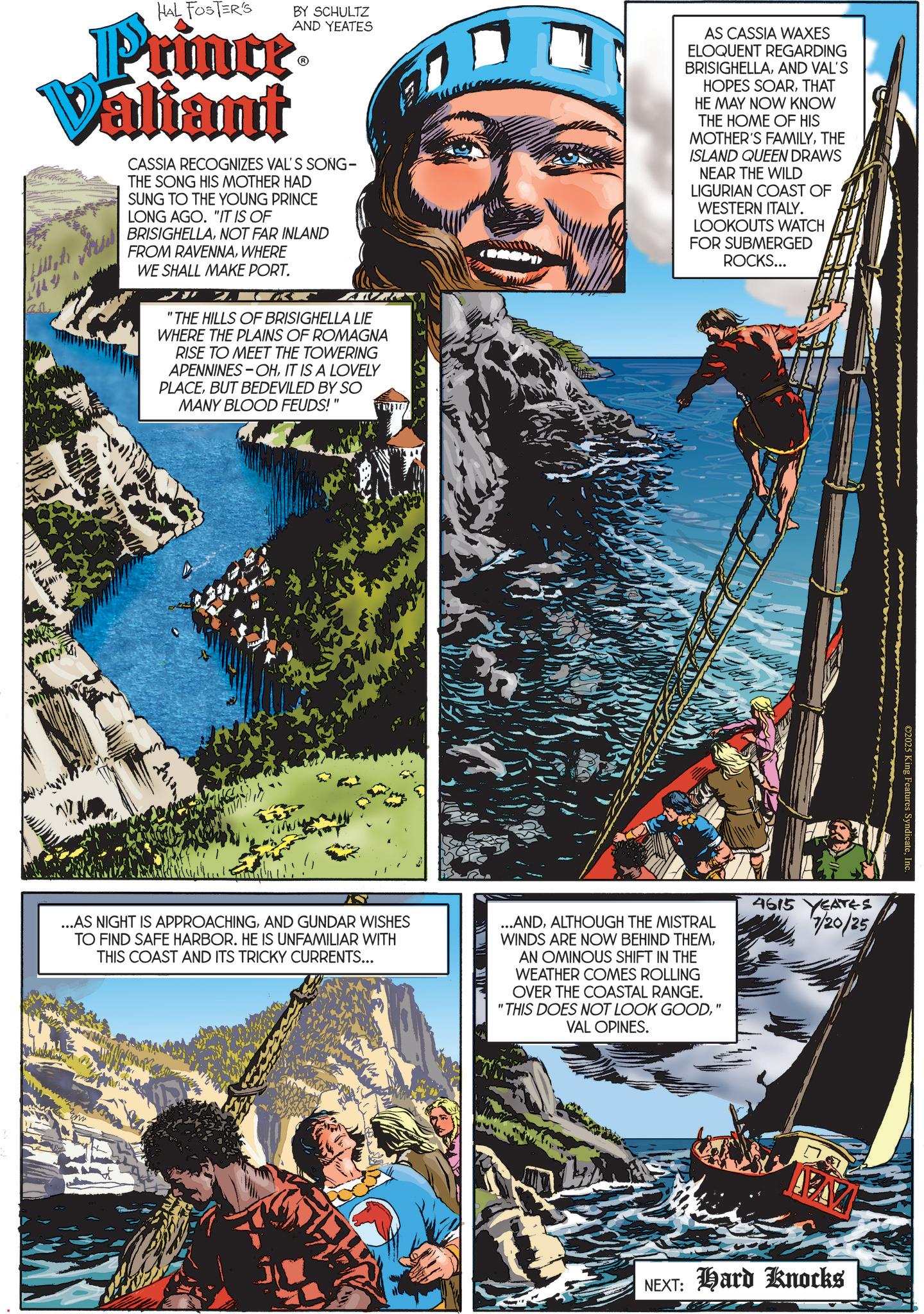 Adventure OCR: HAL FOSTER'S BY SCHULTZ Prince Valiant AND YEATES CASSIA RECOGNIZES VAL'S SONG- THE SONG HIS MOTHER HAD SUNG TO THE YOUNG PRINCE LONG AGO. "IT IS OF BRISIGHELLANOT FAR INLAND FROM RAVENNAWHERE WE SHALL MAKE PORT. 2.K AVR "THE HILLS OF BRISIGHELLA LIE WHERE THE PLAINS OF ROMAGNA RISE TO MEET THE TOWERING APENNINES-OHIT IS A LOVELY PLACEBUT BEDEVILED BY SO MANY BLOOD FEUDS!" AS CASSIA WAXES ELOQUENT REGARDING BRISIGHELLAAND VAL'S HOPES SOARTHAT HE MAY NOW KNOW THE HOME OF HIS MOTHER'S FAMILYTHE ISLAND QUEEN DRAWS NEAR THE WILD LIGURIAN COAST OF WESTERN ITALY. LOOKOUTS WATCH FOR SUBMERGED ROCKS... ©2025 King Fea yndicateInc. ...AS NIGHT IS APPROACHINGAND GUNDAR WISHES TO FIND SAFE HARBOR. HE IS UNFAMILIAR WITH THIS COAST AND ITS TRICKY CURRENTS... ...ANDALTHOUGH THE MISTRAL WINDS ARE NOW BEHIND THEMAN OMINOUS SHIFT IN THE WEATHER COMES ROLLING OVER THE COASTAL RANGE. "THIS DOES NOT LOOK GOOD" VAL OPINES. 4615 YEATES 7/20/25 ww NEXT: Hard Knocks HAL FOSTER'S BY SCHULTZ Prince Valiant AND YEATES CASSIA RECOGNIZES VAL'S SONG- THE SONG HIS MOTHER HAD SUNG TO THE YOUNG PRINCE LONG AGO . " IT IS OF BRISIGHELLANOT FAR INLAND FROM RAVENNAWHERE WE SHALL MAKE PORT . 2.K AVR " THE HILLS OF BRISIGHELLA LIE WHERE THE PLAINS OF ROMAGNA RISE TO MEET THE TOWERING APENNINES - OHIT IS A LOVELY PLACEBUT BEDEVILED BY SO MANY BLOOD FEUDS ! " AS CASSIA WAXES ELOQUENT REGARDING BRISIGHELLAAND VAL'S HOPES SOARTHAT HE MAY NOW KNOW THE HOME OF HIS MOTHER'S FAMILYTHE ISLAND QUEEN DRAWS NEAR THE WILD LIGURIAN COAST OF WESTERN ITALY . LOOKOUTS WATCH FOR SUBMERGED ROCKS ... © 2025 King Fea yndicateInc. ... AS NIGHT IS APPROACHINGAND GUNDAR WISHES TO FIND SAFE HARBOR . HE IS UNFAMILIAR WITH THIS COAST AND ITS TRICKY CURRENTS ... ... ANDALTHOUGH THE MISTRAL WINDS ARE NOW BEHIND THEMAN OMINOUS SHIFT IN THE WEATHER COMES ROLLING OVER THE COASTAL RANGE . " THIS DOES NOT LOOK GOOD" VAL OPINES . 4615 YEATES 7/20/25 ww NEXT : Hard Knocks