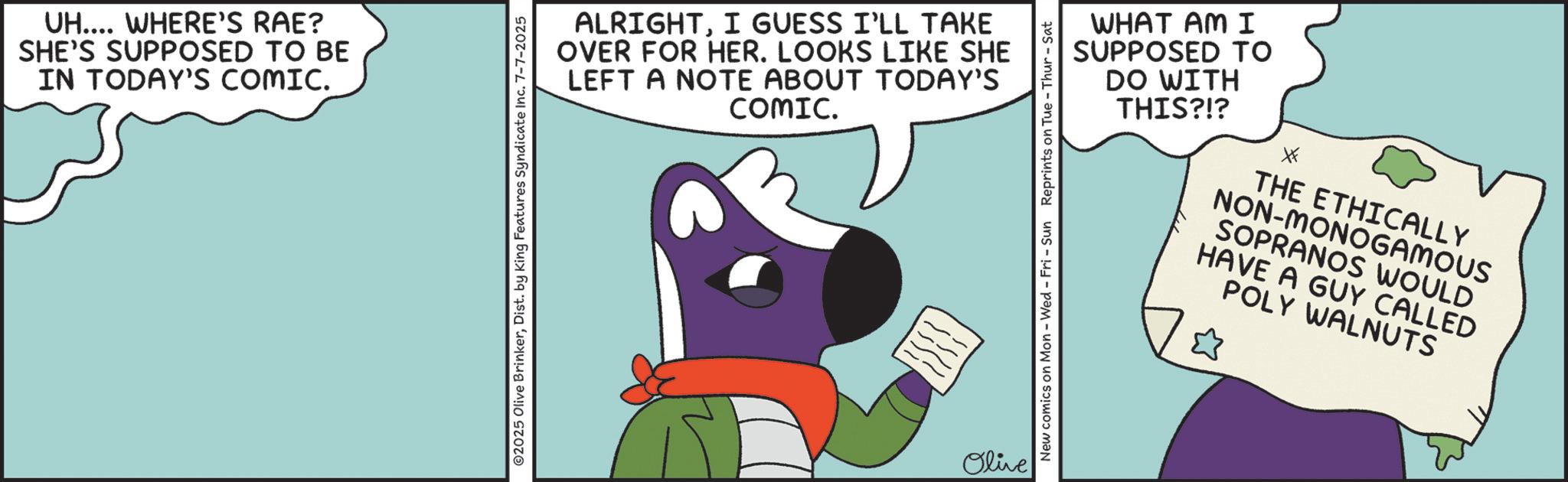 Graphic design OCR: UH.... WHERE'S RAE? SHE'S SUPPOSED TO BE IN TODAY'S COMIC. ALRIGHTI GUESS I'LL TAKE OVER FOR HER. LOOKS LIKE SHE LEFT A NOTE ABOUT TODAY'S COMIC. ©2025 Olive BrinkerDist. by King Features Syndicate Inc. 7-7-2025 Olive New comics on Mon - Wed - Fri - Sun Reprints on Tue-Thur - Sat WHAT AM I SUPPOSED TO DO WITH THIS?!? THE ETHICALLY NON-MONOGAMOUS SOPRANOS WOULD HAVE A GUY CALLED POLY WALNUTS ? UH .... WHERE'S RAE ? SHE'S SUPPOSED TO BE IN TODAY'S COMIC . ALRIGHTI GUESS I'LL TAKE OVER FOR HER . LOOKS LIKE SHE LEFT A NOTE ABOUT TODAY'S COMIC . © 2025 Olive BrinkerDist . by King Features Syndicate Inc. 7-7-2025 Olive New comics on Mon - Wed - Fri - Sun Reprints on Tue - Thur - Sat WHAT AM I SUPPOSED TO DO WITH THIS ? ! ? THE ETHICALLY NON - MONOGAMOUS SOPRANOS WOULD HAVE A GUY CALLED POLY WALNUTS ?