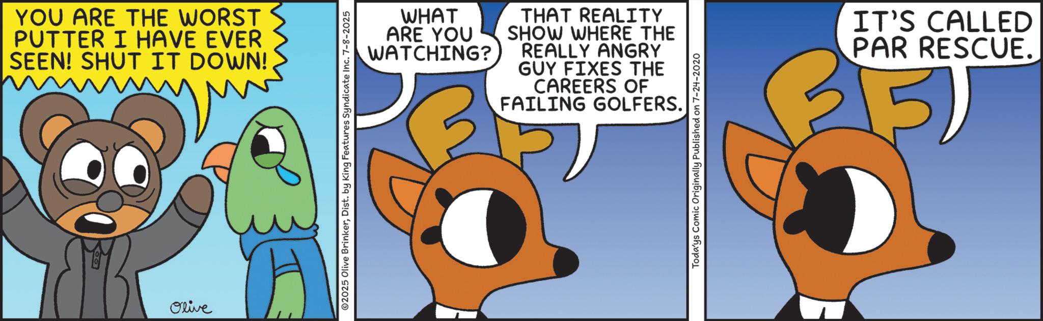 Graphic design OCR: YOU ARE THE WORST PUTTER I HAVE EVER SEEN! SHUT IT DOWN! Olive WHAT ARE YOU WATCHING? THAT REALITY SHOW WHERE THE REALLY ANGRY GUY FIXES THE CAREERS OF FAILING GOLFERS. 2025 Olive BrinkerDist. by King Features Syndicate Inc. 7-8-2025 Todays Comic Originally Published on 7-24-2020 IT'S CALLED PAR RESCUE. YOU ARE THE WORST PUTTER I HAVE EVER SEEN ! SHUT IT DOWN ! Olive WHAT ARE YOU WATCHING ? THAT REALITY SHOW WHERE THE REALLY ANGRY GUY FIXES THE CAREERS OF FAILING GOLFERS . 2025 Olive BrinkerDist . by King Features Syndicate Inc. 7-8-2025 Todays Comic Originally Published on 7-24-2020 IT'S CALLED PAR RESCUE .