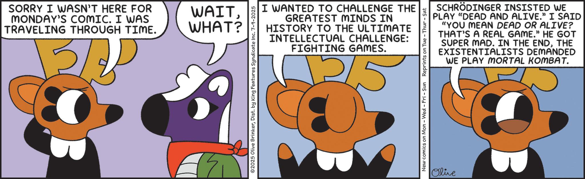 Clip art OCR: SORRY I WASN'T HERE FOR MONDAY'S COMIC. I WAS TRAVELING THROUGH TIME. 13/20 WAITWHAT? 17 I WANTED TO CHALLENGE THE GREATEST MINDS IN HISTORY TO THE ULTIMATE INTELLECTUAL CHALLENGE: FIGHTING GAMES. ©2025 Olive BrinkerDist. by King Features Syndicate Inc. 7-9-2025 SCHRÖDINGER INSISTED WE PLAY "DEAD AND ALIVE.” I SAID "YOU MEAN DEAD OR ALIVE? THAT'S A REAL GAME." HE GOT SUPER MAD. IN THE ENDTHE EXISTENTIALISTS DEMANDED WE PLAY MORTAL KOMBAT. New comics on Mon - Wed - Fri - Sun Reprints on Tue - Thur - Sat Olive SORRY I WASN'T HERE FOR MONDAY'S COMIC . I WAS TRAVELING THROUGH TIME . 13/20 WAITWHAT ? 17 I WANTED TO CHALLENGE THE GREATEST MINDS IN HISTORY TO THE ULTIMATE INTELLECTUAL CHALLENGE : FIGHTING GAMES . © 2025 Olive BrinkerDist . by King Features Syndicate Inc. 7-9-2025 SCHRÖDINGER INSISTED WE PLAY " DEAD AND ALIVE . ” I SAID " YOU MEAN DEAD OR ALIVE ? THAT'S A REAL GAME . " HE GOT SUPER MAD . IN THE ENDTHE EXISTENTIALISTS DEMANDED WE PLAY MORTAL KOMBAT . New comics on Mon - Wed - Fri - Sun Reprints on Tue - Thur - Sat Olive