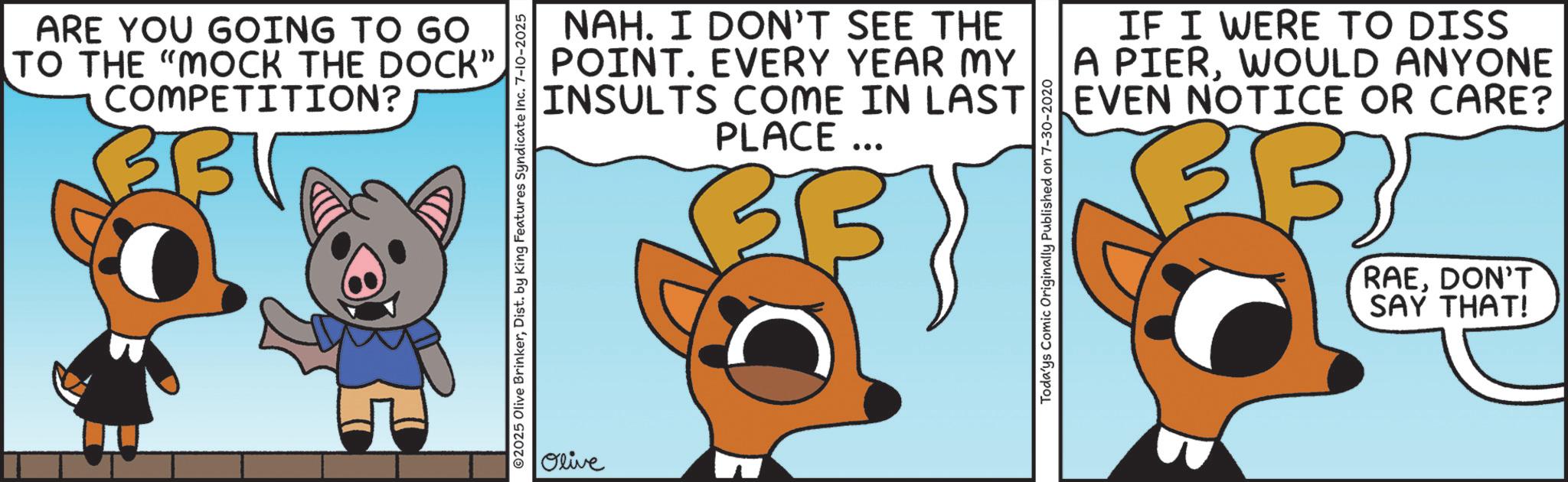 Graphic design OCR: ARE YOU GOING TO GO TO THE "MOCK THE DOCK". COMPETITION? BBV ?? ©2025 Olive BrinkerDist. by King Features Syndicate Inc. 7-10-2025 NAH. I DON'T SEE THE POINT. EVERY YEAR MY INSULTS COME IN LAST PLACE... Todays Comic Originally Published on 7-30-2020 IF I WERE TO DISS A PIERWOULD ANYONE EVEN NOTICE OR CARE? B 335 RAEDON'T SAY THAT! Olive ARE YOU GOING TO GO TO THE " MOCK THE DOCK " . COMPETITION ? BBV ?? © 2025 Olive BrinkerDist . by King Features Syndicate Inc. 7-10-2025 NAH . I DON'T SEE THE POINT . EVERY YEAR MY INSULTS COME IN LAST PLACE ... Todays Comic Originally Published on 7-30-2020 IF I WERE TO DISS A PIERWOULD ANYONE EVEN NOTICE OR CARE ? B 335 RAEDON'T SAY THAT ! Olive