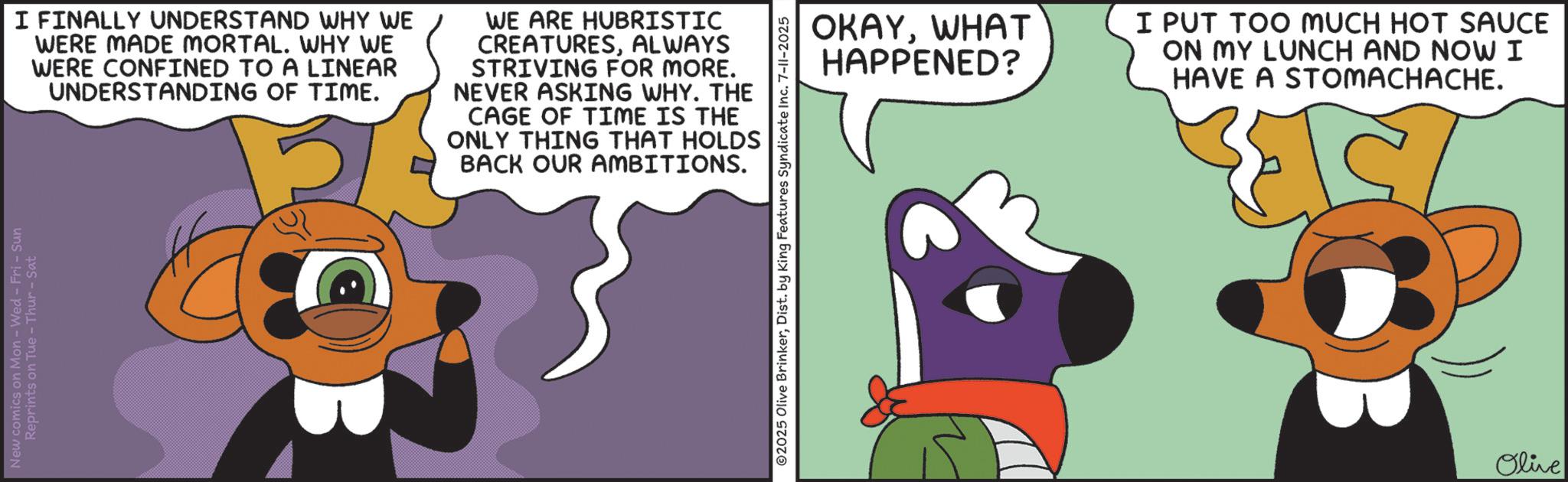 Graphic design OCR: New comics on Mon - Wed - Fri - Sun Reprints on Tue-Thur - Sat I FINALLY UNDERSTAND WHY WE WERE MADE MORTAL. WHY WE WERE CONFINED TO A LINEAR UNDERSTANDING OF TIME. WE ARE HUBRISTIC CREATURESALWAYS STRIVING FOR MORE. NEVER ASKING WHY. THE CAGE OF TIME IS THE ONLY THING THAT HOLDS BACK OUR AMBITIONS. ©2025 Olive BrinkerDist. by King Features Syndicate Inc. 7-11-2025 OKAYWHAT HAPPENED? I PUT TOO MUCH HOT SAUCE ON MY LUNCH AND NOW I HAVE A STOMACHACHE. Olive New comics on Mon - Wed - Fri - Sun Reprints on Tue - Thur - Sat I FINALLY UNDERSTAND WHY WE WERE MADE MORTAL . WHY WE WERE CONFINED TO A LINEAR UNDERSTANDING OF TIME . WE ARE HUBRISTIC CREATURESALWAYS STRIVING FOR MORE . NEVER ASKING WHY . THE CAGE OF TIME IS THE ONLY THING THAT HOLDS BACK OUR AMBITIONS . © 2025 Olive BrinkerDist . by King Features Syndicate Inc. 7-11-2025 OKAYWHAT HAPPENED ? I PUT TOO MUCH HOT SAUCE ON MY LUNCH AND NOW I HAVE A STOMACHACHE . Olive