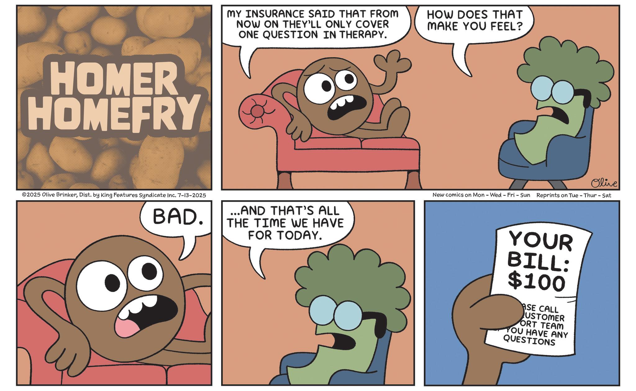 Publication OCR: HOMER HOMEFRY ©2025 Olive BrinkerDist. by King Features Syndicate Inc. 7-13-2025 BAD. MY INSURANCE SAID THAT FROM NOW ON THEY'LL ONLY COVER ONE QUESTION IN THERAPY. HOW DOES THAT MAKE YOU FEEL? Olive ...AND THAT'S ALL THE TIME WE HAVE FOR TODAY. New comics on Mon - Wed - Fri - Sun Reprints on Tue - Thur - Sat YOUR BILL: $100 ASE CALL USTOMER ORT TEAM YOU HAVE ANY QUESTIONS HOMER HOMEFRY © 2025 Olive BrinkerDist . by King Features Syndicate Inc. 7-13-2025 BAD . MY INSURANCE SAID THAT FROM NOW ON THEY'LL ONLY COVER ONE QUESTION IN THERAPY . HOW DOES THAT MAKE YOU FEEL ? Olive ... AND THAT'S ALL THE TIME WE HAVE FOR TODAY . New comics on Mon - Wed - Fri - Sun Reprints on Tue - Thur - Sat YOUR BILL : $ 100 ASE CALL USTOMER ORT TEAM YOU HAVE ANY QUESTIONS