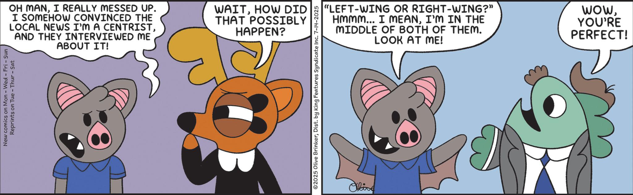 Fiction OCR: New comics on Mon - Wed - Fri - Sun Reprints on Tue-Thur - Sat OH MANI REALLY MESSED UP. I SOMEHOW CONVINCED THE LOCAL NEWS I'M A CENTRISTAND THEY INTERVIEWED ME ABOUT IT! WAITHOW DID THAT POSSIBLY HAPPEN? ©2025 Olive BrinkerDist. by King Features Syndicate Inc. 7-14-2025 Olive "LEFT-WING OR RIGHT-WING?" Hmmm... I MEANI'M IN THE MIDDLE OF BOTH OF THEM. LOOK AT ME! WowYOU'RE PERFECT! New comics on Mon - Wed - Fri - Sun Reprints on Tue - Thur - Sat OH MANI REALLY MESSED UP . I SOMEHOW CONVINCED THE LOCAL NEWS I'M A CENTRISTAND THEY INTERVIEWED ME ABOUT IT ! WAITHOW DID THAT POSSIBLY HAPPEN ? © 2025 Olive BrinkerDist . by King Features Syndicate Inc. 7-14-2025 Olive " LEFT - WING OR RIGHT - WING ? " Hmmm ... I MEANI'M IN THE MIDDLE OF BOTH OF THEM . LOOK AT ME ! WowYOU'RE PERFECT !
