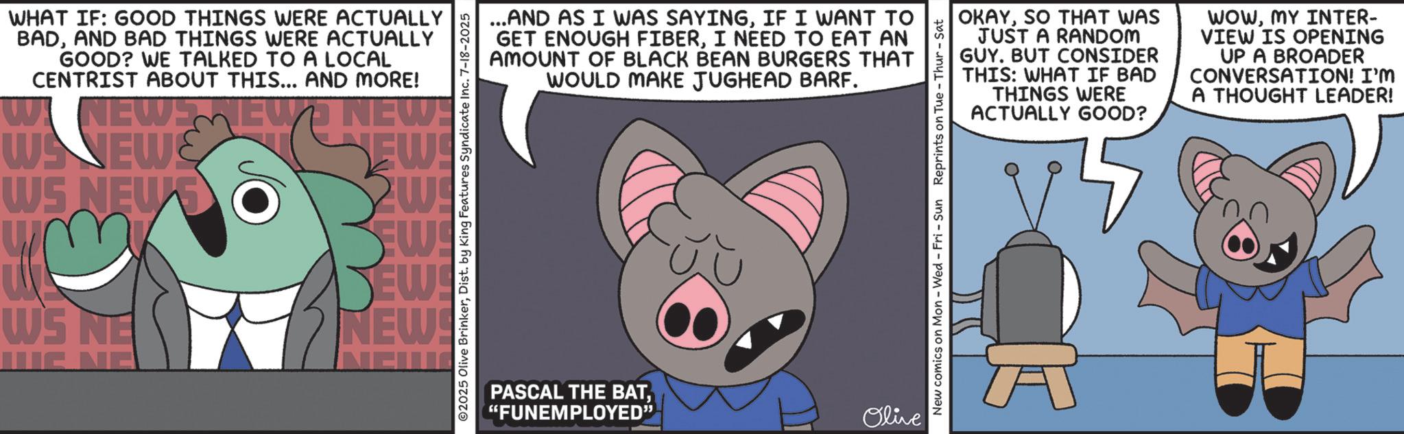 Fiction OCR: WHAT IF: GOOD THINGS WERE ACTUALLY BADAND BAD THINGS WERE ACTUALLY GOOD? WE TALKED TO A LOCAL CENTRIST ABOUT THIS... AND MORE! NEWS NEWS NEW! WANEW WS NEW SO wm WS NE NEW! 2w EW EW! NEW! ...AND AS I WAS SAYINGIF I WANT TO GET ENOUGH FIBERI NEED TO EAT AN AMOUNT OF BLACK BEAN BURGERS THAT WOULD MAKE JUGHEAD BARF. ©2025 Olive BrinkerDist. by King Features Syndicate Inc. 7-18-2025 PASCAL THE BAT"FUNEMPLOYED? Olive OKAYSO THAT WAS JUST A RANDOM GUY. BUT CONSIDER THIS: WHAT IF BAD THINGS WERE ACTUALLY GOOD? WOWMY INTER- VIEW IS OPENING UP A BROADER CONVERSATION! I'M A THOUGHT LEADER! New comics on Mon - Wed - Fri - Sun Reprints on Tue - Thur - Sat WHAT IF : GOOD THINGS WERE ACTUALLY BADAND BAD THINGS WERE ACTUALLY GOOD ? WE TALKED TO A LOCAL CENTRIST ABOUT THIS ... AND MORE ! NEWS NEWS NEW ! WANEW WS NEW SO wm WS NE NEW ! 2w EW EW ! NEW ! ... AND AS I WAS SAYINGIF I WANT TO GET ENOUGH FIBERI NEED TO EAT AN AMOUNT OF BLACK BEAN BURGERS THAT WOULD MAKE JUGHEAD BARF . © 2025 Olive BrinkerDist . by King Features Syndicate Inc. 7-18-2025 PASCAL THE BAT" FUNEMPLOYED? Olive OKAYSO THAT WAS JUST A RANDOM GUY . BUT CONSIDER THIS : WHAT IF BAD THINGS WERE ACTUALLY GOOD ? WOWMY INTER- VIEW IS OPENING UP A BROADER CONVERSATION ! I'M A THOUGHT LEADER ! New comics on Mon - Wed - Fri - Sun Reprints on Tue - Thur - Sat