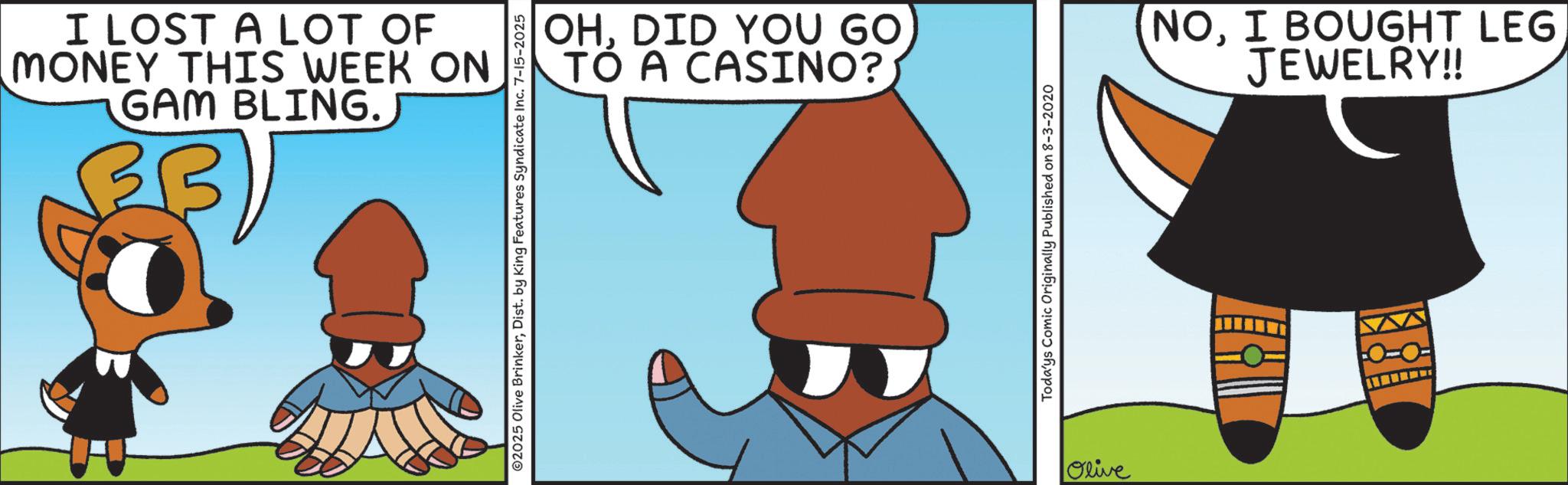 Comics OCR: I LOST A LOT OF MONEY THIS WEEK ON GAM BLING. ©2025 Olive BrinkerDist. by King Features Syndicate Inc. 7-15-2025 OHDID YOU GO TO A CASINO?) Toda'ys Comic Originally Published on 8-3-2020 Olive NOI BOUGHT LEG JEWELRY!! 10-0- I LOST A LOT OF MONEY THIS WEEK ON GAM BLING . © 2025 Olive BrinkerDist . by King Features Syndicate Inc. 7-15-2025 OHDID YOU GO TO A CASINO ? ) Toda'ys Comic Originally Published on 8-3-2020 Olive NOI BOUGHT LEG JEWELRY !! 10-0-