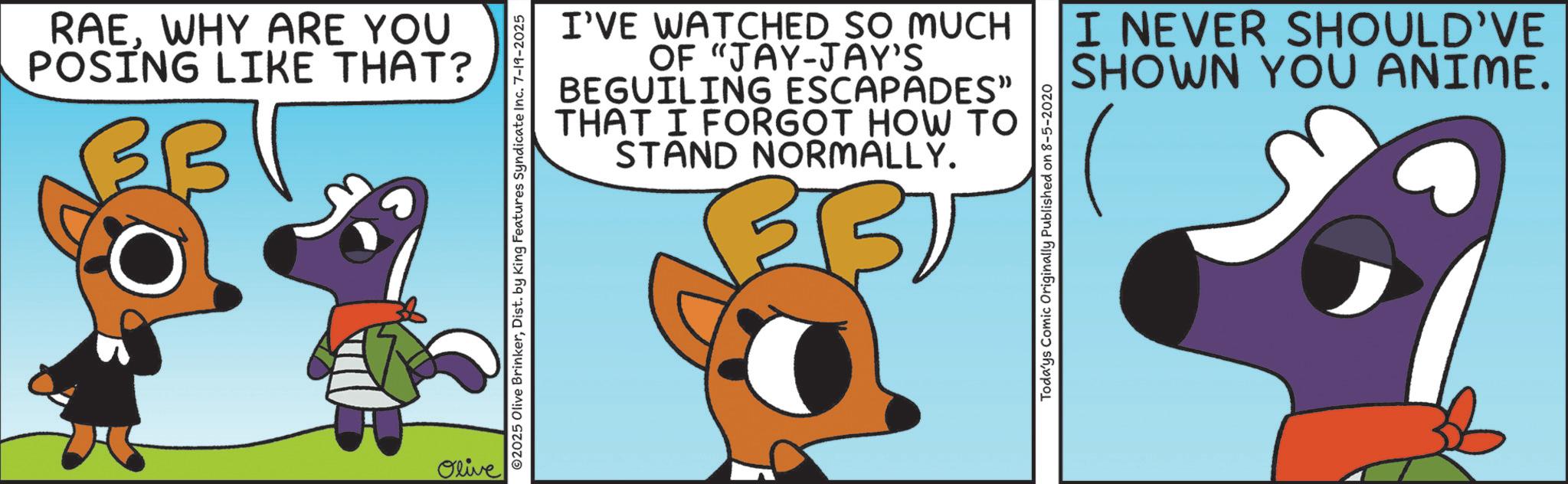 Fictional character OCR: RAEWHY ARE YOU POSING LIKE THAT? Olive ©2025 Olive BrinkerDist. by King Features Syndicate Inc. 7-19-2025 I'VE WATCHED SO MUCH OF "JAY-JAY'S BEGUILING ESCAPADES" THAT I FORGOT HOW TO STAND NORMALLY. 32 Todays Comic Originally Published on 8-5-2020 I NEVER SHOULD'VE SHOWN YOU ANIME. & RAEWHY ARE YOU POSING LIKE THAT ? Olive © 2025 Olive BrinkerDist . by King Features Syndicate Inc. 7-19-2025 I'VE WATCHED SO MUCH OF " JAY - JAY'S BEGUILING ESCAPADES " THAT I FORGOT HOW TO STAND NORMALLY . 32 Todays Comic Originally Published on 8-5-2020 I NEVER SHOULD'VE SHOWN YOU ANIME . &