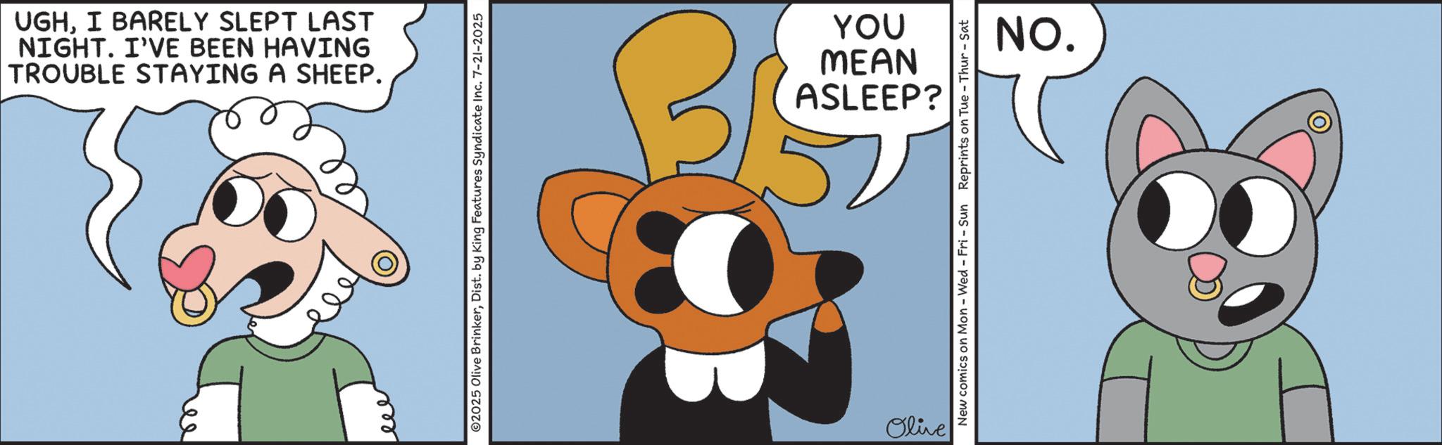 Fictional character OCR: TROUBLE STAYING A SHEEP. NIGHT. I'VE BEEN HAVING UGHI BARELY SLEPT LAST eee ©2025 Olive BrinkerDist. by King Features Syndicate Inc. 7-21-2025 Olive ASLEEP? MEAN YOU New comics on Mon - Wed - Fri - Sun Reprints on Tue - Thur - Sat NO. D TROUBLE STAYING A SHEEP . NIGHT . I'VE BEEN HAVING UGHI BARELY SLEPT LAST eee © 2025 Olive BrinkerDist . by King Features Syndicate Inc. 7-21-2025 Olive ASLEEP ? MEAN YOU New comics on Mon - Wed - Fri - Sun Reprints on Tue - Thur - Sat NO . D