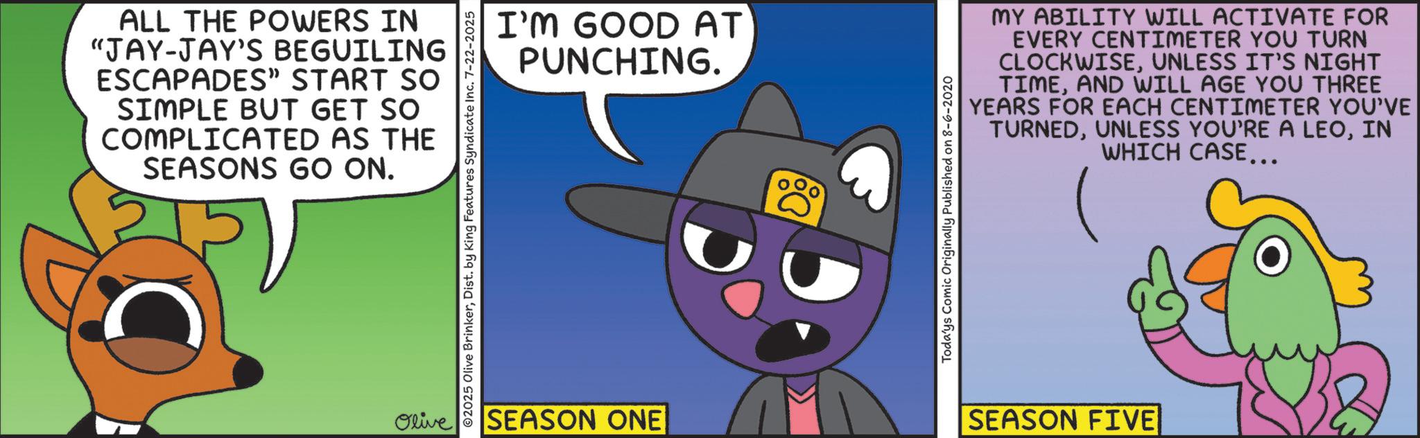Fictional character OCR: ALL THE POWERS IN "JAY-JAY'S BEGUILING ESCAPADES” START SO SIMPLE BUT GET SO COMPLICATED AS THE SEASONS GO ON. Olive ©2025 Olive BrinkerDist. by King Features Syndicate Inc. 7-22-2025 I'M GOOD AT PUNCHING. SEASON ONE MY ABILITY WILL ACTIVATE FOR EVERY CENTIMETER YOU TURN CLOCKWISEUNLESS IT'S NIGHT TIMEAND WILL AGE YOU THREE YEARS FOR EACH CENTIMETER YOU'VE TURNEDIN WHICH CASE... Todays Comic Originally Published on 8-6-2020 SEASON FIVE ALL THE POWERS IN " JAY - JAY'S BEGUILING ESCAPADES ” START SO SIMPLE BUT GET SO COMPLICATED AS THE SEASONS GO ON . Olive © 2025 Olive BrinkerDist . by King Features Syndicate Inc. 7-22-2025 I'M GOOD AT PUNCHING . SEASON ONE MY ABILITY WILL ACTIVATE FOR EVERY CENTIMETER YOU TURN CLOCKWISEUNLESS IT'S NIGHT TIMEAND WILL AGE YOU THREE YEARS FOR EACH CENTIMETER YOU'VE TURNEDUNLESS YOU'RE A LEOIN WHICH CASE ... Todays Comic Originally Published on 8-6-2020 SEASON FIVE