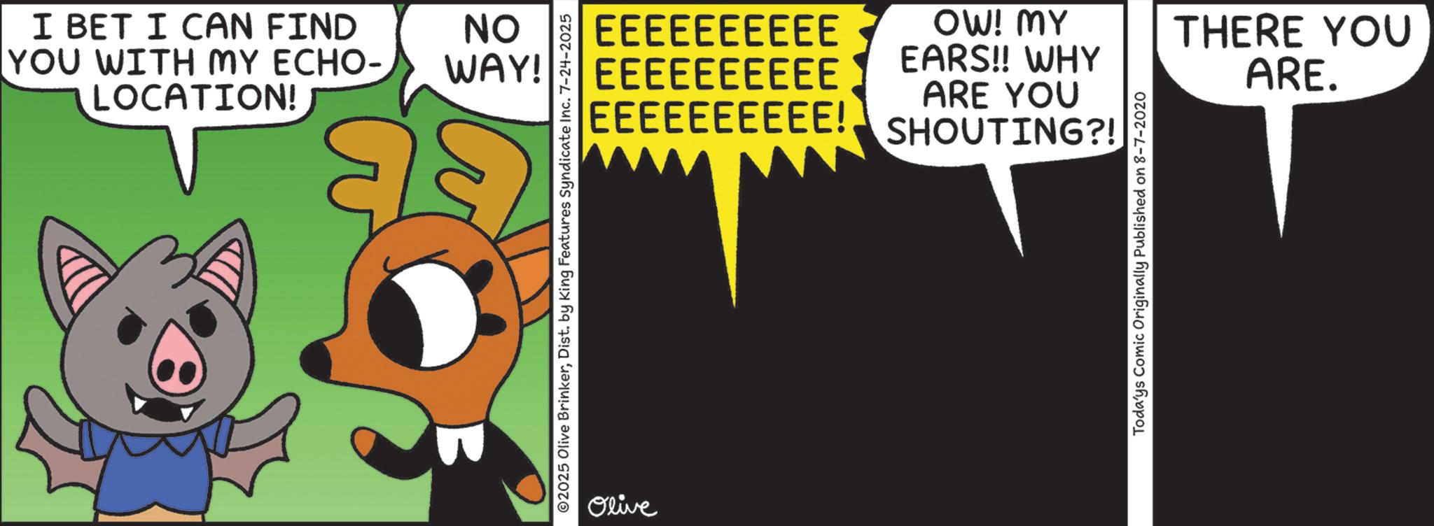 Graphic design OCR: I BET I CAN FIND YOU WITH MY ECHO- LOCATION! NO WAY! EEEEEEEEEE EEEEEEEEEE EEEEEEEEEE! OW! MY EARS!! WHY ARE YOU SHOUTING?! ©2025 Olive BrinkerDist. by King Features Syndicate Inc. 7-24-2025 Olive Toda'ys Comic Originally Published on 8-7-2020 THERE YOU ARE. I BET I CAN FIND YOU WITH MY ECHO- LOCATION ! NO WAY ! EEEEEEEEEE EEEEEEEEEE EEEEEEEEEE ! OW ! MY EARS !! WHY ARE YOU SHOUTING ?! © 2025 Olive BrinkerDist . by King Features Syndicate Inc. 7-24-2025 Olive Toda'ys Comic Originally Published on 8-7-2020 THERE YOU ARE .