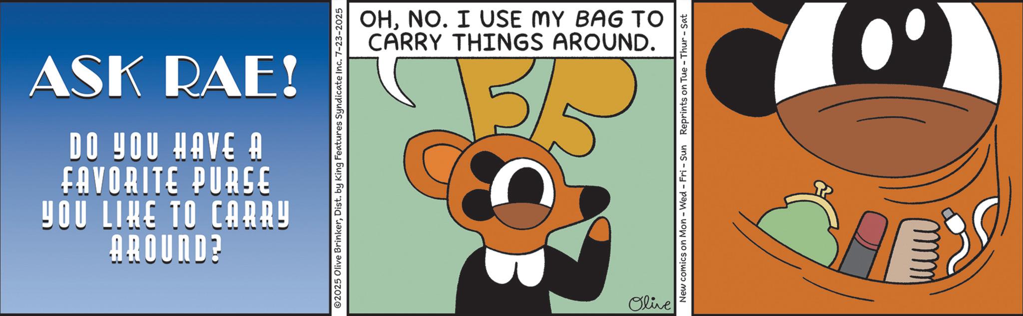 Moustache OCR: YOU LIKE TO CARRY FAVORITE PURSE DO YOU HAVE A ASK RAE! AROUND? © 2025 Olive BrinkerDist. by King Features Syndicate Inc. 7-23-2025 CARRY THINGS AROUND. OHNO. I USE MY BAG TO Olive New comics on Mon - Wed - Fri - Sun Reprints on Tue - Thur - Sat SA YOU LIKE TO CARRY FAVORITE PURSE DO YOU HAVE A ASK RAE ! AROUND ? © 2025 Olive BrinkerDist . by King Features Syndicate Inc. 7-23-2025 CARRY THINGS AROUND . OHNO . I USE MY BAG TO Olive New comics on Mon - Wed - Fri - Sun Reprints on Tue - Thur - Sat SA