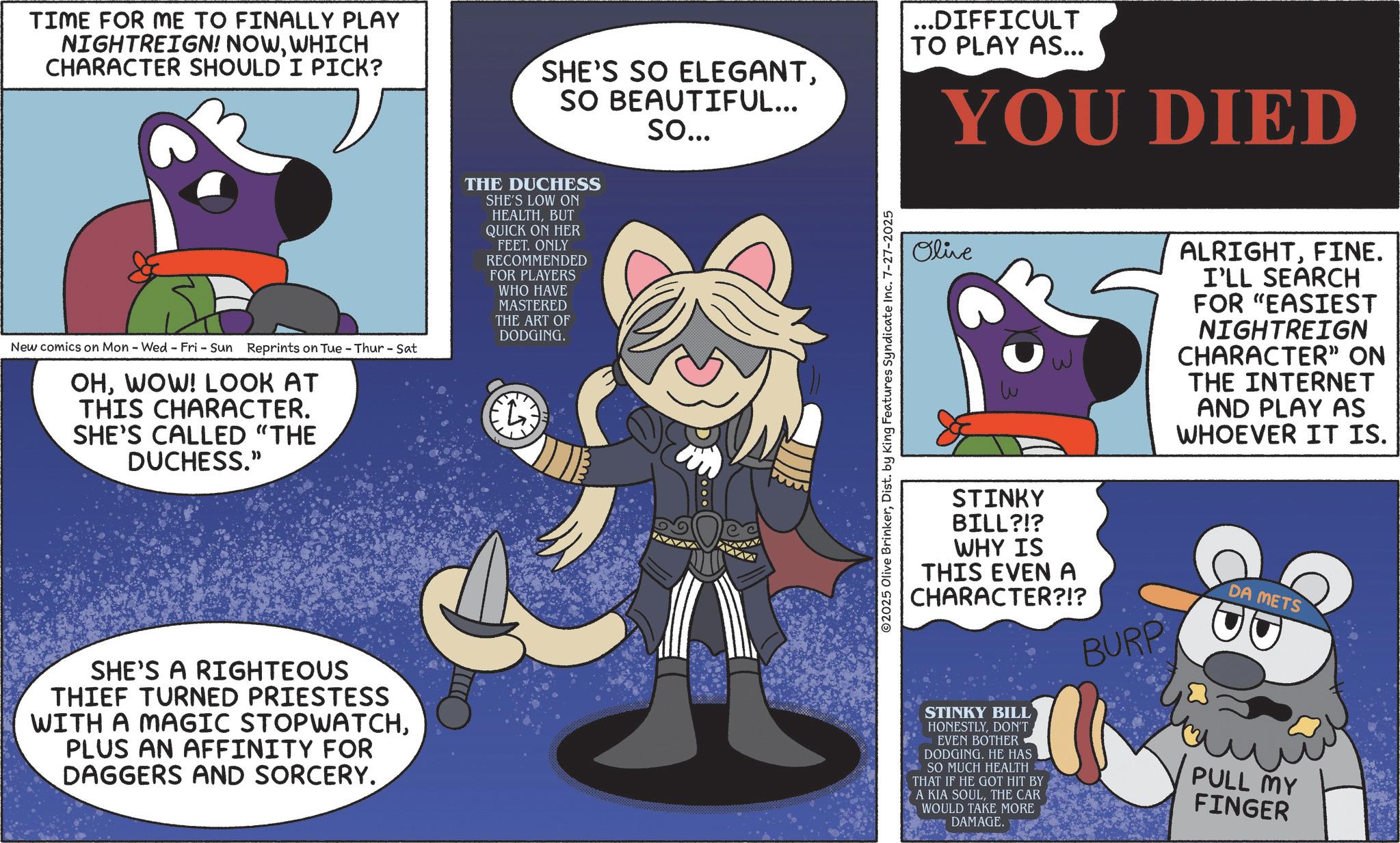 Publication OCR: TIME FOR ME TO FINALLY PLAY NIGHTREIGN! NOWWHICH CHARACTER SHOULD I PICK? SHE'S SO ELEGANTSO BEAUTIFUL... So... ...DIFFICULT TO PLAY AS... YOU DIED New comics on Mon - Wed - Fri - Sun Reprints on Tue-Thur-Sat OHWOW! LOOK AT THIS CHARACTER. SHE'S CALLED "THE DUCHESS." THE DUCHESS SHE'S LOW ON HEALTHBUT QUICK ON HER FEET. ONLY RECOMMENDED FOR PLAYERS WHO HAVE MASTERED THE ART OF DODGING. SHE'S A RIGHTEOUS THIEF TURNED PRIESTESS WITH A MAGIC STOPWATCHPLUS AN AFFINITY FOR DAGGERS AND SORCERY. Olive ALRIGHTFINE. I'LL SEARCH FOR "EASIEST NIGHTREIGN CHARACTER” ON THE INTERNET AND PLAY AS WHOEVER IT IS. ©2025 Olive BrinkerDist. by King Features Syndicate Inc. 7-27-2025 STINKY BILL?!? WHY IS THIS EVEN A CHARACTER?!? STINKY BILL HONESTLYDON'T EVEN BOTHER DODGING. HE HAS SO MUCH HEALTH THAT IF HE GOT HIT BY A KIA SOULTHE CAR WOULD TAKE MORE DAMAGE. BURP DA METS PULL MY FINGER TIME FOR ME TO FINALLY PLAY NIGHTREIGN ! NOWWHICH CHARACTER SHOULD I PICK ? SHE'S SO ELEGANTSO BEAUTIFUL ... So ... ... DIFFICULT TO PLAY AS ... YOU DIED New comics on Mon - Wed - Fri - Sun Reprints on Tue - Thur - Sat OHWOW ! LOOK AT THIS CHARACTER . SHE'S CALLED " THE DUCHESS . " THE DUCHESS SHE'S LOW ON HEALTHBUT QUICK ON HER FEET . ONLY RECOMMENDED FOR PLAYERS WHO HAVE MASTERED THE ART OF DODGING . SHE'S A RIGHTEOUS THIEF TURNED PRIESTESS WITH A MAGIC STOPWATCHPLUS AN AFFINITY FOR DAGGERS AND SORCERY . Olive ALRIGHTFINE . I'LL SEARCH FOR " EASIEST NIGHTREIGN CHARACTER ” ON THE INTERNET AND PLAY AS WHOEVER IT IS . © 2025 Olive BrinkerDist . by King Features Syndicate Inc. 7-27-2025 STINKY BILL ? ! ? WHY IS THIS EVEN A CHARACTER ? ! ? STINKY BILL HONESTLYDON'T EVEN BOTHER DODGING . HE HAS SO MUCH HEALTH THAT IF HE GOT HIT BY A KIA SOULTHE CAR WOULD TAKE MORE DAMAGE . BURP DA METS PULL MY FINGER