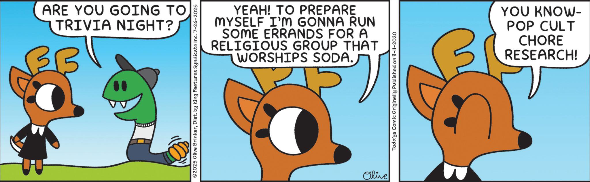 Fiction OCR: ARE YOU GOING TO TRIVIA NIGHT? B YEAH! TO PREPARE MYSELF I'M GONNA RUN SOME ERRANDS FOR A RELIGIOUS GROUP THAT WORSHIPS SODA. ©2025 Olive BrinkerDist. by King Features Syndicate Inc. 7-26-2025 Olive Todays Comic Originally Published on 8-11-2020 YOU KNOW- POP CULT CHORE RESEARCH! ARE YOU GOING TO TRIVIA NIGHT ? B YEAH ! TO PREPARE MYSELF I'M GONNA RUN SOME ERRANDS FOR A RELIGIOUS GROUP THAT WORSHIPS SODA . © 2025 Olive BrinkerDist . by King Features Syndicate Inc. 7-26-2025 Olive Todays Comic Originally Published on 8-11-2020 YOU KNOW- POP CULT CHORE RESEARCH !