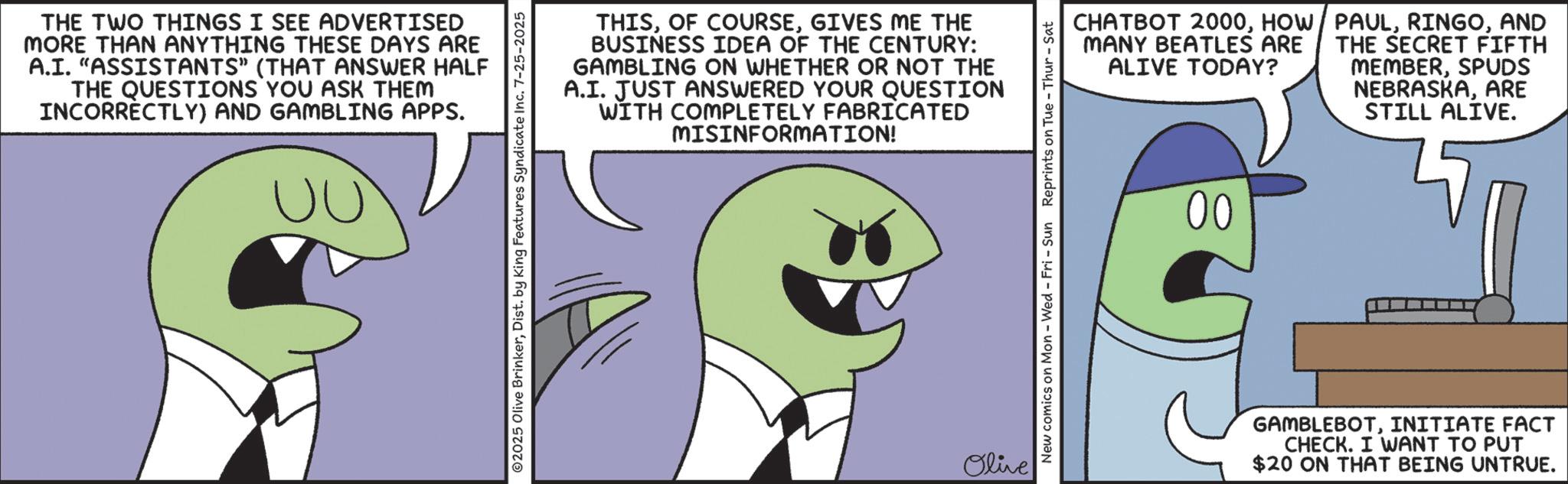 Fiction OCR: THE TWO THINGS I SEE ADVERTISED MORE THAN ANYTHING THESE DAYS ARE A.I. "ASSISTANTS" (THAT ANSWER HALF THE QUESTIONS YOU ASK THEM INCORRECTLY) AND GAMBLING APPS. UU ©2025 Olive BrinkerDist. by King Features Syndicate Inc. 7-25-2025 THISGIVES ME THE BUSINESS IDEA OF THE CENTURY: GAMBLING ON WHETHER OR NOT THE A.I. JUST ANSWERED YOUR QUESTION WITH COMPLETELY FABRICATED MISINFORMATION! Olive CHATBOT 2000AND THE SECRET FIFTH MANY BEATLES ARE ALIVE TODAY? MEMBERSPUDS NEBRASKAARE STILL ALIVE. New comics on Mon - Wed - Fri - Sun Reprints on Tue - Thur - Sat 00 GAMBLEBOTINITIATE FACT CHECK. I WANT TO PUT $20 ON THAT BEING UNTRUE. THE TWO THINGS I SEE ADVERTISED MORE THAN ANYTHING THESE DAYS ARE A.I. " ASSISTANTS " ( THAT ANSWER HALF THE QUESTIONS YOU ASK THEM INCORRECTLY ) AND GAMBLING APPS . UU © 2025 Olive BrinkerDist . by King Features Syndicate Inc. 7-25-2025 THISOF COURSEGIVES ME THE BUSINESS IDEA OF THE CENTURY : GAMBLING ON WHETHER OR NOT THE A.I. JUST ANSWERED YOUR QUESTION WITH COMPLETELY FABRICATED MISINFORMATION ! Olive CHATBOT 2000HOW / PAULAND THE SECRET FIFTH MANY BEATLES ARE ALIVE TODAY ? MEMBERSPUDS NEBRASKAARE STILL ALIVE . New comics on Mon - Wed - Fri - Sun Reprints on Tue - Thur - Sat 00 GAMBLEBOTINITIATE FACT CHECK . I WANT TO PUT $ 20 ON THAT BEING UNTRUE .
