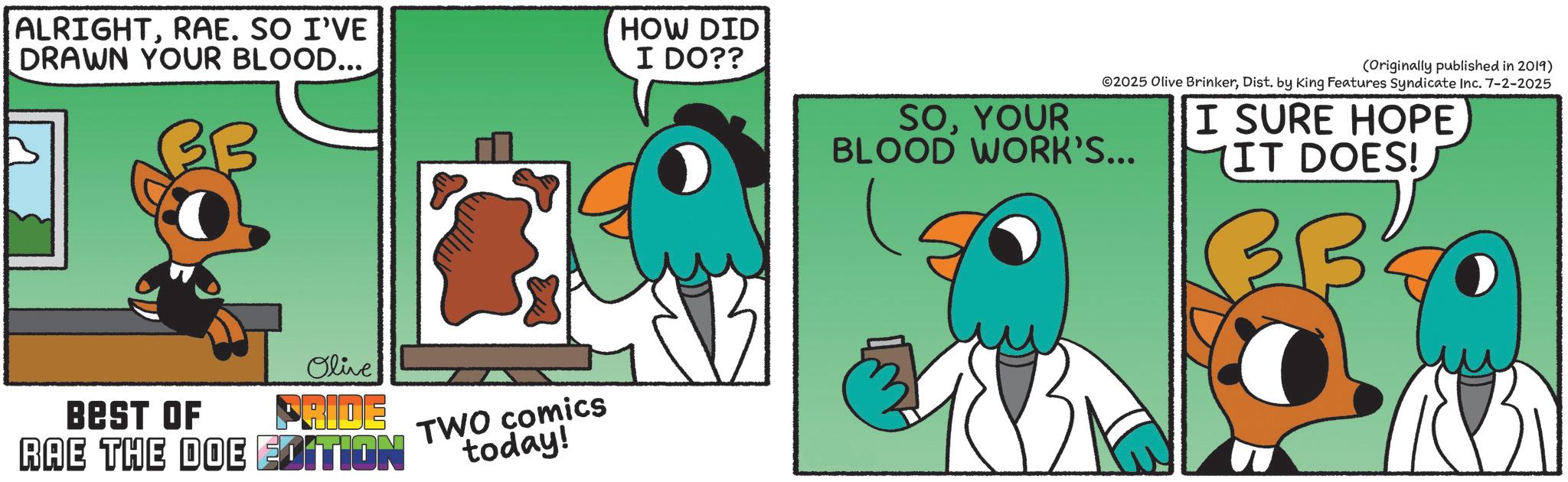 Graphic design OCR: ALRIGHTRAE. SO I'VE DRAWN YOUR BLOOD... BB HOW DID I DO?? Olive BEST OF PRIDE RAE THE DOE EDITION TWO comics today! SOYOUR BLOOD WORK'S... (Originally published in 2019) ©2025 Olive BrinkerDist. by King Features Syndicate Inc. 7-2-2025 I SURE HOPE IT DOES! BBC ALRIGHTRAE . SO I'VE DRAWN YOUR BLOOD ... BB HOW DID I DO ?? Olive BEST OF PRIDE RAE THE DOE EDITION TWO comics today ! SOYOUR BLOOD WORK'S ... ( Originally published in 2019 ) © 2025 Olive BrinkerDist . by King Features Syndicate Inc. 7-2-2025 I SURE HOPE IT DOES ! BBC