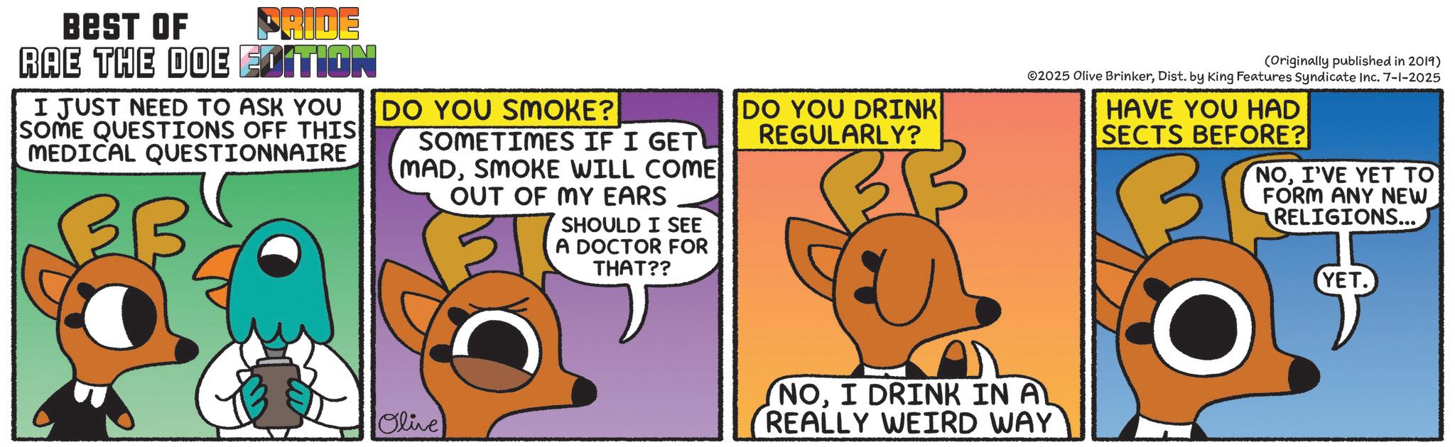 Fictional character OCR: PRIDE BEST OF RAE THE DOE EDITION I JUST NEED TO ASK YOU SOME QUESTIONS OFF THIS MEDICAL QUESTIONNAIRE DO YOU SMOKE? SOMETIMES IF I GET MADSMOKE WILL COME OUT OF MY EARS SHOULD I SEE A DOCTOR FOR THAT?? Olive DO YOU DRINK REGULARLY? (Originally published in 2019) 02025 Olive BrinkerDist. by King Features Syndicate Inc. 7-1-2025 HAVE YOU HAD SECTS BEFORE? NOI'VE YET TO FORM ANY NEW RELIGIONS... YET. NOI DRINK IN AL REALLY WEIRD WAY PRIDE BEST OF RAE THE DOE EDITION I JUST NEED TO ASK YOU SOME QUESTIONS OFF THIS MEDICAL QUESTIONNAIRE DO YOU SMOKE ? SOMETIMES IF I GET MADSMOKE WILL COME OUT OF MY EARS SHOULD I SEE A DOCTOR FOR THAT ?? Olive DO YOU DRINK REGULARLY ? ( Originally published in 2019 ) 02025 Olive BrinkerDist . by King Features Syndicate Inc. 7-1-2025 HAVE YOU HAD SECTS BEFORE ? NOI'VE YET TO FORM ANY NEW RELIGIONS ... YET . NOI DRINK IN AL REALLY WEIRD WAY