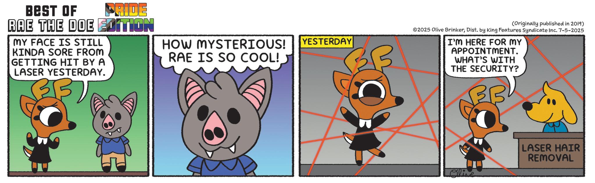 Fiction OCR: BEST OF PRIDE RAE THE DOE EDITION MY FACE IS STILL KINDA SORE FROM GETTING HIT BY A LASER YESTERDAY. 37 HOW MYSTERIOUS! YESTERDAY RAE IS SO COOL! (Originally published in 2019) 2025 Olive BrinkerDist. by King Features Syndicate Inc. 7-5-2025 I'M HERE FOR MY APPOINTMENT. WHAT'S WITH THE SECURITY? Oline LASER HAIR REMOVAL BEST OF PRIDE RAE THE DOE EDITION MY FACE IS STILL KINDA SORE FROM GETTING HIT BY A LASER YESTERDAY . 37 HOW MYSTERIOUS ! YESTERDAY RAE IS SO COOL ! ( Originally published in 2019 ) 2025 Olive BrinkerDist . by King Features Syndicate Inc. 7-5-2025 I'M HERE FOR MY APPOINTMENT . WHAT'S WITH THE SECURITY ? Oline LASER HAIR REMOVAL